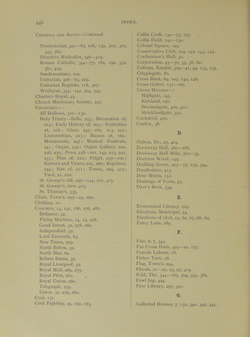 Chapkls and Skcts—Coiitiiiiied. Presbyterian, 321—83, 106, 139, 302, 305, 345. 3^2. Primitive Methodist, 346—415. Roman Catholic, 394—77, 182, 190, 332, 361, 425- Sandemanians, 102. Unitarian, 306—83, 229. Unitarian Baptists, 118, 307. Wesleyan, 354—142, 304, 345. Charters Royal, 45. Church Missionary Society, 297. Churches :— All Hallows, 310—130. Holy Trinity—Bells, 253 ; Decoration of, 214; Early History of, 203; Festivities at, 216; Glass, 245—167, 213, 227; Lectureships, 213 ; Masses at, 160; Monuments, 247 ; Musical Festivals, 241 ; Organ, 239 ; Organ Gallery, 220, 226, 239; Pews, 238—loi, 149, 213, 221, 233 ; Plan of, 212 ; Pulpit, 237—loi; Rectors and Vicars, 205, 260; Registers, 259; Size of, 211; Tower, 209, 217; Yard, 21, 222. St. George’s old, 297—144, 227, 415. St. George’s, new, 415. St. Thomas’s, 335. Clock, Town’s, 293—43, 291. Clothing, 10. Coaches, 14, 141, 186, 276, 288. Defiance, 32. Flying Machine, 14, 15, 276. Good Intent, 32, 278, 280. Independent, 32. Lord Exinouth, 63. New Times, 279. North Briton, 32. North Star, 62. Robert Burns, 32. Royal Liverpool, 32. Royal Mail, 269, 275. Royal Pilot, 280. , Royal Union, 280. Telegraph, 275. Union, 32, 279, 280. Coal, 131. Cock Fighting, 39, 172, 173. Collin Croft, 130—73, 157. Collin I'ield, 191—130. Colonel Stpiare, 125. Conservative Club, 104, 142, 143, 145. Cordwainer’s Hall, 30. Corporation, 45—30, 35, 38, 62. Cottons, Kendal, 324—41, 49, 133, 135. Cripplegate, 80. Cross Bank, 69, 107, 142, 146. Cross Gutter, 131—161. Cross Houses :— Highgate, 145. Kirkland, 191. Stramongate, 400, 401. Stricklandgate, 351. Cuckstool, 410. Curfew, 38. D. Dalton, Dr., 25, 404. Dockwray Hall, 360—288. Dockwra}^ Hall Mills, 362—35. Doctress Wood, 149. Dodding Green, 405—77, 179, 394. Doodleshire, 413. Door Mutes, 151. Drainage of Town, 57. Dyer’s Beck, 334. E. Economical Library, 109. Elections, Municipal, 55. Elections of 1818, 19, 62, 67, 68, 69. Entry Lane, 289. F. Fair, 6, 7, 343. Far Cross Bank, 424—20, 157. Female Labour, 18. Usher Tarn, 58. Flag, Town’s, 294. Moods, 21—22, 23, 97, 415. Fold, The, 344—185, 304. 355, 3S2. Fowl Ing, 424. I'rec Library, 297, 301. G. Galleried Houses, 7, 132, 340. 342, 344.