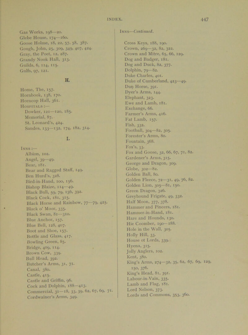 Gas \N’orks, 198—20. Glebe House, 174—160. Goose Holme, 18, 22, 57. 58, 387. Gough, John, 25, 309, 349, 407, 424. Gray, the Poet, 12, 287. Grandy Nook Hall, 313. Guilds, 6, 114, 115. Gulfs, 97, 121. H. Home, The, 157. Hornbook, 138, 170. Horncop Hall, 361. Hospitals :— Dowker, 121—120, 185. Memorial, 87. St. Leonard’s, 424. Sandes, 133—132, i74, 1^2, 314. I. Inns:— Albion, 102. Angel, 39—49- Bear, 181. Bear and Ragged Staff, 149. Ben Hurd’s, 328. Bird-in-Hand, 100, 156. Bishop Blaize, 114—49. Black Bull, 59, 79, 156, 392- Black Cock, 181, 315- Black Horse and Rainbow, 77—79, 425- Black o’ Moor, 335. Black Swan, 81—310. Blue Anchor, 157. Blue Bell, 128, 407. Boot and Shoe, 157. Bottle and Glass, 417. Bowling Green, 85. Bridge, 409, 114. Brown Cow, 339. Bull Head, 392. Butcher’s Arms, 31, 71. Canal, 380. Castle, 415. Castle and Griffin, 96. Cock and Dolphin, 188—413- Commercial, 31—18, 33, 39, 62, 67, 69, 71. Cordwainer’s Arms, 349- Inns—Continued. Cross Keys, 188, 190. Crown, 269—32, 82, 322. Crown and Mitre, 65, 66, 129- Dog and Badger, 181. Dog and Duck, 82, 377- Dolphin, 79—82- Duke Charles, 401. Duke of Cumberland, 423—49. Dun Horse, 391. Dyer’s Arms, 144. Elephant, 323- Ewe and Lamb, 181. Exchange, 66. Earmer’s Arms, 416. Eat Lamb, 157. Fish, 332. Football, 304—82, 305. Forester’s Arms, 80. Fountain, 368. Fox’s, 33. Fox and Goose, 32, 66, 67, 71, 82. Gardener’s Arms, 315. George and Dragon, 309. Globe, 302—82. Golden Ball, 80. Golden Fleece, 72—31, 49, 76, 82. Golden Lion, 305—81, 150. Green Dragon, 326. Greyhound Frigate, 49, 332. Half Moon, 377, 378. Hammer and Pincers, 181. Hammer-in-Hand, 181. Hare and Hounds, 130. Hie Coomber, 190—188. Hole in the Wall, 305. Holly Hill, 33. House ot Lords, 339. Hyena, 315. Jolly Anglers, 102. Kent, 380. King’s Arms, 274—32, 35, 62, 67, 69, 129, 150, 376. King’s Head, 81, 391. Labour-in-Vain, 335. Lamb and Flag, 181. Lord Nelson, 373. Lords and Commons, 353, 360.