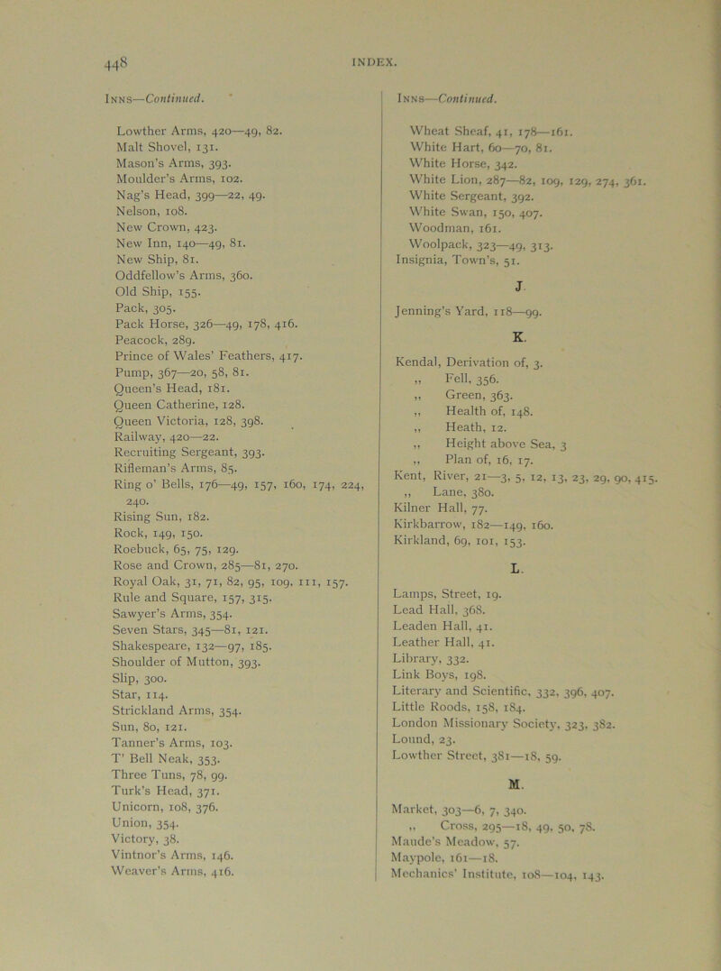Inns—Continued. Lowther Arms, 420—49, 82. Malt Shovel, 131. Mason’s Arms, 393. Moulder’s Arms, 102. Nag’s Head, 399—22, 49. Nelson, 108. New Crown, 423. New Inn, 140—49, 81. New Ship, 81. Oddfellow’s Arms, 360. Old Ship, 155. Pack, 305. Pack Horse, 326—^49, 178, 416. Peacock, 289. Prince of Wales’ Feathers, 417. Pump, 367—20, 58, 81. Queen’s Head, 181. Queen Catherine, 128. Queen Victoria, 128, 398. Railway, 420—22. Recruiting Sergeant, 393. Rifleman’s Arms, 85. Ring o’ Bells, 176—49, 157, 160, 174, 224, 240. Rising Sun, 182. Rock, 149, 150. Roebuck, 65, 75, 129. Rose and Crown, 285—81, 270. Royal Oak, 31, 71, 82, 95, 109, in, 157. Rule and Square, 157, 315. Sawyer’s Arms, 354. Seven Stars, 345—81, 121. Shakespeare, 132—97, 185. Shoulder of Mutton, 393. Slip, 300. Star, 114. Strickland Arms, 354. Sun, 80, 121. Tanner’s Arms, 103. T’ Bell Neak, 353. Three Tuns, 78, 99. Turk’s Head, 371. Unicorn, 108, 376. Union, 354. Victory, 38. Vintnor’s Arms, 146. Weaver’s Arms, 416. I Inns—Continued. Wheat Sheaf, 41, 178—161. White Hart, 60—70, 81. White Horse, 342. White Lion, 287—82, 109, 129, 274, 361 White Sergeant, 392. White Swan, 150, 407. Woodman, 161. Woolpack, 323—49, 313- Insignia, Town’s, 51. J Jenning’s Yard, 118—99. K. Kendal, Derivation of, 3. ,, Fell, 356. „ Green, 363. ,, Health of, 148. ,, Heath, 12. ,, Height above Sea, 3 ,, Plan of, 16, 17. Kent, River, 21—3, 5, 12, 13, 23, 29, 90, 4 ,, Lane, 380. Kilner Hall, 77. Kirkbarrow, 182—149, 160. Kirkland, 69, loi, 153. L. Lamps, Street, 19. Lead Hall, 36S. Leaden Hall, 41. Leather Hall, 41. Library, 332. Link Boj's, 198. Literary and Scientific, 332, 396, 407. Little Roods, 158, 1S4. London Missionary Society, 323. 382. Lound, 23. Lowther Street, 3S1—iS, 59. M. Market, 303—6, 7, 340. ,, Cross, 295—18, 49. 50. 78. Maude’s Meadow, 57. Maypole, 161—18. I Mechanics’ Institute, 108—104, 143.