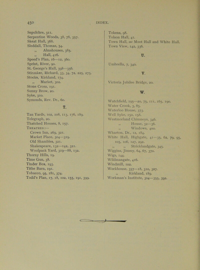 Sepulchre, 311. Serpentine Woods, 38, 78, 357. Skeat Hall, 368. Sleddall, Thomas, 54. „ Almshouses, 385. ,, Hall, 416. Speed’s Plan, 16—12, 360. Sprint, River, 90. St. George’s Hall, 398—356. Stirzaker, Richard, 33, 34, 72, 225, 275. Stocks, Kirkland, 174. ,, Market, 302. Stone Cross, 191. Sunny Brow, 20. Syke, 310. Symonds, Rev. Dr., 60. T. Tan Yards, 102, 108, 113, 176, 189. Telegraph, 20. Thatched Houses, 8, 157. Theatres :— Crown Inn, 269, 321. Market Place, 304—319. Old Shambles, 321. Shakespeare, 132—142, 321. Woolpack Yard, 319—88, 132. Thorny Hills, 19. Time Gun, 38. Tinder Box, 193. Tithe Barn, 191. Tobacco, 95, 181, 374. Todd’s Plan, 17, 18, 102, 155, 191, 399. Tokens, 98. Tolson Hall, 41. Town Hall, see Moot Hall and White Hall. Town View, 142, 336. U. Umbrella, 7, 340. V. Victoria Jubilee Bridge, 20. W. Watchfield, 195—20, 75, in, 165. 190. Water Crook, 3, 85. Waterloo House, 373. Well Syke, 150, 158. Westmorland Chimneys, 346. ,, House, 32—36. ,, Windows, 400. Wharton, Dr., 12, 184. White Hall, Highgate, 41—35, 62, 79. 95, 105, 106, 127, 292. ,, ,, Stricklandgate, 345. Wiggins, Jimmy, 64, 67, 370. Wigs, 144. Wildmangate, 416. Windmill, 102. Workhouse, 357—18, 310, 327. ,, Kirkland, 189. Workman’s Institute, 304—355, 392.