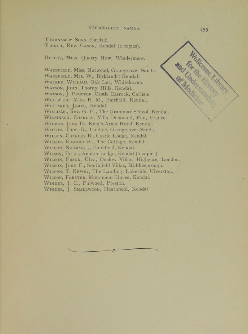 Thurnam & Sons, Carlisle. Trench, Rev. Canon, Kendal (2 copies). Ullock, Miss, Quarry How, Windermere. Wakefield-, Miss, Nutwood, Grange-over-Sands. Wakefield, Mrs. W., Birklands; Kendal. Walker, William, Oak Lea, Whitehaven. Watson, John, Thorny Hills, Kendal. Watson, J. Proctor, Castle Carrock, Carlisle. Whitwell, Miss R. M., Fairfield, Kendal. Whitaker, James, Kendal. Williams, Rev. G. H., The Grammar School, Kendal. Wilkinson, Charles, Villa Delavaud, Pau, France. WiLMAN, John D., King’s Arms Hotel, Kendal. Wilson, Thos. R., Lindale, Grange-over-Sands. Wilson, Charles B., Castle Lodge, Kendal. Wilson, Edward W., The Cottage, Kendal. Wilson, Norman, 5, Bankfield, Kendal. Wilson, Titus, Ayriam Lodge, Kendal (6 copies). Wilson, Frank, Ulva, Onslow Villas, Highgate, London. Wilson, John F., Southfield Villas, Middlesbrough. W’lLSON, T. Newby, The Landing, Lakeside, Ulverston. Wilson, Forster, Monument House, Kendal. Winder, J. C., Fulwood, Preston. Winder, J. Smallwood, Heathfield, Kendal.