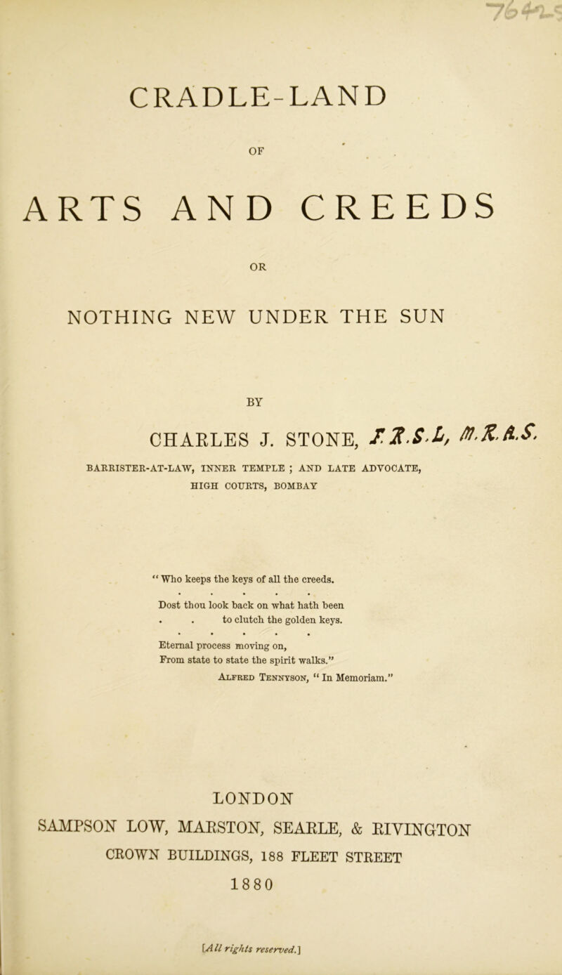 CRADLE-LAND OF ARTS AND CREEDS OR NOTHING NEW UNDER THE SUN BY CHARLES J. STONE, 12-S-L, M.K.A.S. BARRISTER-AT-LAW, INNER TEMPLE ; AND LATE ADVOCATE, HIGH COURTS, BOMBAY “ Who keeps the keys of all the creeds. • • • • • Dost thou look back on what hath been . . to clutch the golden keys. • • • • • Eternal process moving on, From state to state the spirit walks.” Alfred Tennyson, “ In Memoriam.” LONDON SAMPSON LOW, MARSTON, SEARLE, & RIVINGTON CROWN BUILDINGS, 188 FLEET STREET 1880 \All rights reserved.]