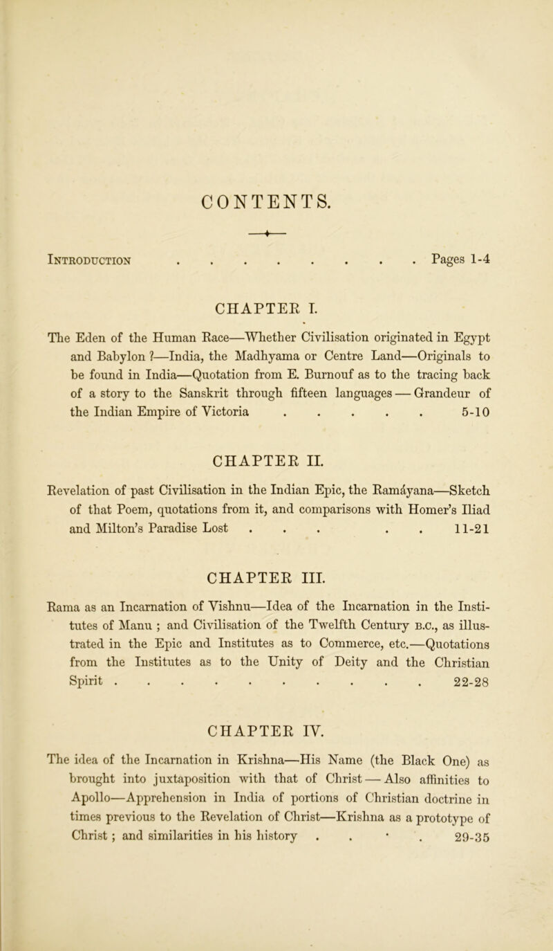 CONTENTS. ♦ Introduction Pages 1-4 CHAPTER I. The Eden of the Human Race—Whether Civilisation originated in Egypt and Babylon ?—India, the Madhyama or Centre Land—Originals to be found in India—Quotation from E. Burnouf as to the tracing back of a story to the Sanskrit through fifteen languages — Grandeur of the Indian Empire of Victoria ..... 5-10 CHAPTER II. Revelation of past Civilisation in the Indian Epic, the Ram&yana—Sketch of that Poem, quotations from it, and comparisons with Homer’s Iliad and Milton’s Paradise Lost . . . . . 11-21 CHAPTER III. Rama as an Incarnation of Vishnu—Idea of the Incarnation in the Insti- tutes of Manu ; and Civilisation of the Twelfth Century b.c., as illus- trated in the Epic and Institutes as to Commerce, etc.—Quotations from the Institutes as to the Unity of Deity and the Christian Spirit .......... 22-28 CHAPTER IV. The idea of the Incarnation in Krishna—His Name (the Black One) as brought into juxtaposition with that of Christ — Also affinities to Apollo—Apprehension in India of portions of Christian doctrine in times previous to the Revelation of Christ—Krishna as a prototype of Christ; and similarities in his history . 29-35
