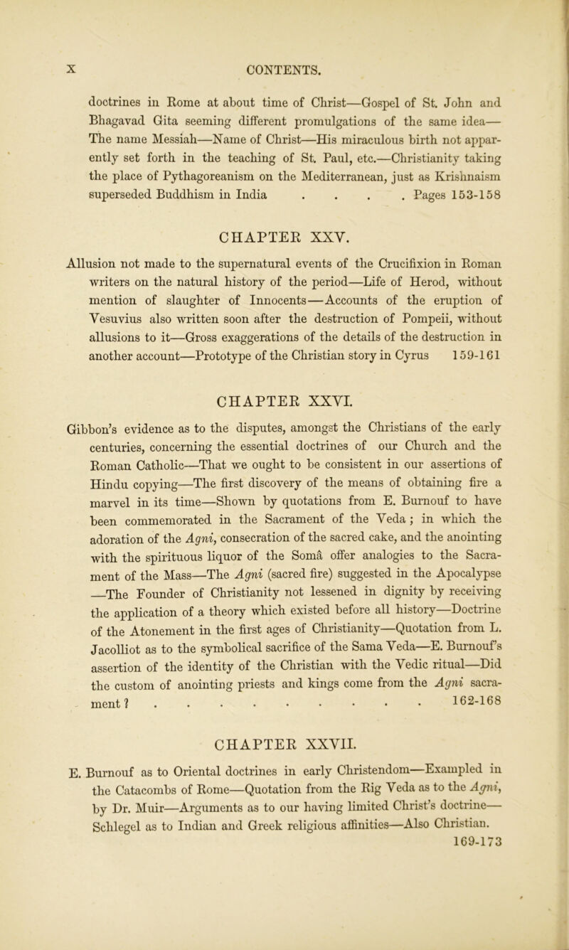 doctrines in Rome at about time of Christ—Gospel of St. John and Bhagavad Gita seeming different promulgations of the same idea— The name Messiah—Name of Christ—His miraculous birth not appar- ently set forth in the teaching of St. Paul, etc.—Christianity taking the place of Pythagoreanism on the Mediterranean, just as Krishnaism superseded Buddhism in India .... Pages 153-158 CHAPTER XXV. Allusion not made to the supernatural events of the Crucifixion in Roman writers on the natural history of the period—Life of Herod, without mention of slaughter of Innocents—Accounts of the eruption of Vesuvius also written soon after the destruction of Pompeii, without allusions to it—Gross exaggerations of the details of the destruction in another account—Prototype of the Christian story in Cyrus 159-161 CHAPTER XXVI. Gibbon’s evidence as to the disputes, amongst the Christians of the early centuries, concerning the essential doctrines of our Church and the Roman Catholic—That we ought to be consistent in our assertions of Hindu copying—The first discovery of the means of obtaining fire a marvel in its time—Shown by quotations from E. Burnouf to have been commemorated in the Sacrament of the Veda ; in which the adoration of the Agni, consecration of the sacred cake, and the anointing with the spirituous liquor of the Soma offer analogies to the Sacra- ment of the Mass—The Agni (sacred fire) suggested in the Apocalypse The Founder of Christianity not lessened in dignity by receiving the application of a theory which existed before all history—Doctrine of the Atonement in the first ages of Christianity—Quotation from L. Jacolliot as to the symbolical sacrifice of the Sama Veda—E. Burnouf s assertion of the identity of the Christian with the Vedic ritual Did the custom of anointing priests and kings come from the Agni sacra- ment ? . . • • • • • • • 162-168 CHAPTER XXVII. E. Burnouf as to Oriental doctrines in early Christendom—Exampled in the Catacombs of Rome—Quotation from the Rig Veda as to the Agni, by Dr. Muir—Arguments as to our having limited Christ’s doctrine— Sclilegel as to Indian and Greek religious affinities—Also Christian. 169-173