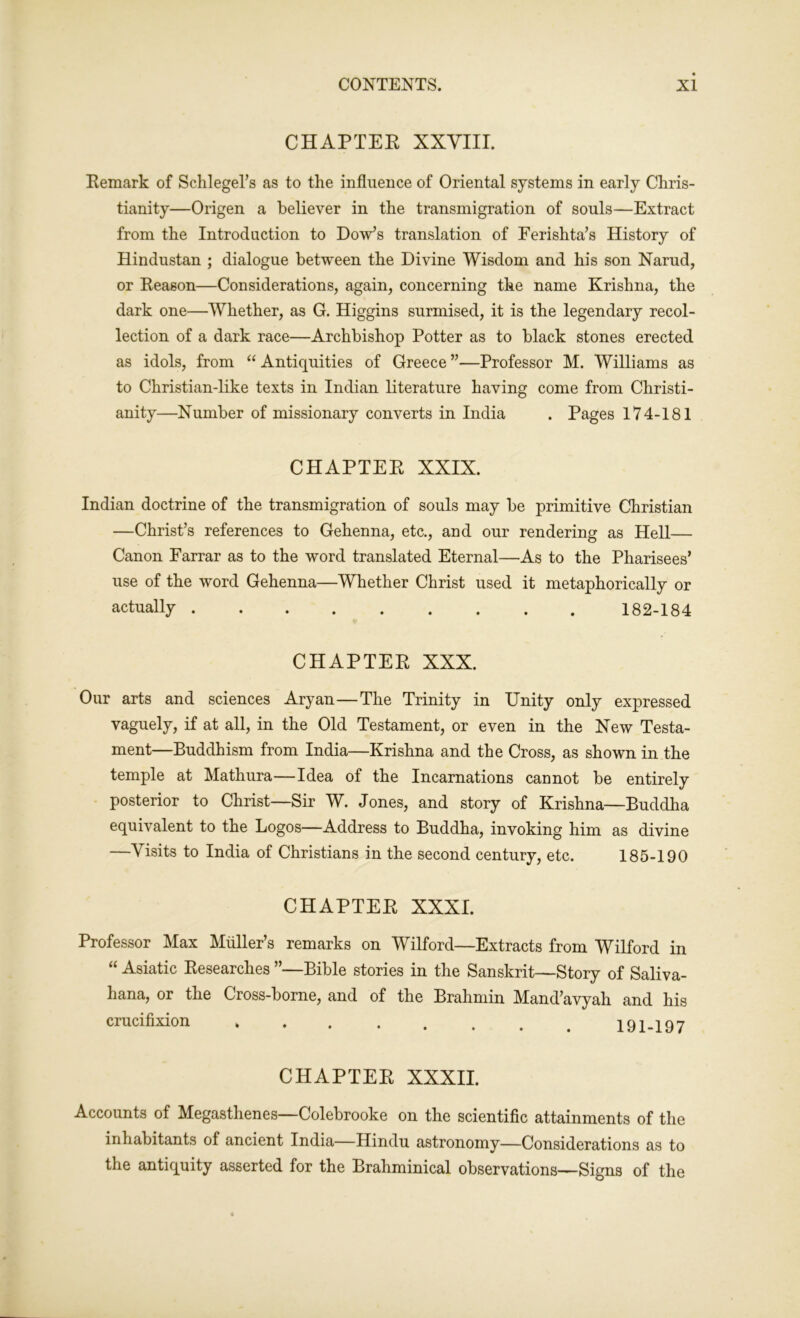 CHAPTER XXVIII. Remark of Schlegel’s as to the influence of Oriental systems in early Chris- tianity—Origen a believer in the transmigration of souls—Extract from the Introduction to Dow’s translation of Ferishta’s History of Hindustan ; dialogue between the Divine Wisdom and his son Narud, or Reason—Considerations, again, concerning the name Krishna, the dark one—Whether, as G. Higgins surmised, it is the legendary recol- lection of a dark race—Archbishop Potter as to black stones erected as idols, from “ Antiquities of Greece ”—Professor M. Williams as to Christian-like texts in Indian literature having come from Christi- anity—Number of missionary converts in India . Pages 174-181 CHAPTER XXIX. Indian doctrine of the transmigration of souls may be primitive Christian —Christ’s references to Gehenna, etc., and our rendering as Hell— Canon Farrar as to the word translated Eternal—As to the Pharisees’ use of the word Gehenna—Whether Christ used it metaphorically or actually 182-184 CHAPTER XXX. Our arts and sciences Aryan—The Trinity in Unity only expressed vaguely, if at all, in the Old Testament, or even in the New Testa- ment—Buddhism from India—Krishna and the Cross, as shown in the temple at Mathura—Idea of the Incarnations cannot be entirely posterior to Christ—Sir W. Jones, and story of Krishna—Buddha equivalent to the Logos—Address to Buddha, invoking him as divine —Visits to India of Christians in the second century, etc. 185-190 CHAPTER XXXI. Professor Max Muller’s remarks on Wilford—Extracts from Wilford in “ Asiatic Researches ”—Bible stories in the Sanskrit—Story of Saliva- hana, or the Cross-borne, and of the Brahmin Mand’avyah and his crucifixion 191-197 CHAPTER XXXII. Accounts of Megasthenes—Colebrooke on the scientific attainments of the inhabitants of ancient India—Hindu astronomy—Considerations as to the antiquity asserted for the Brahminical observations—Signs of the