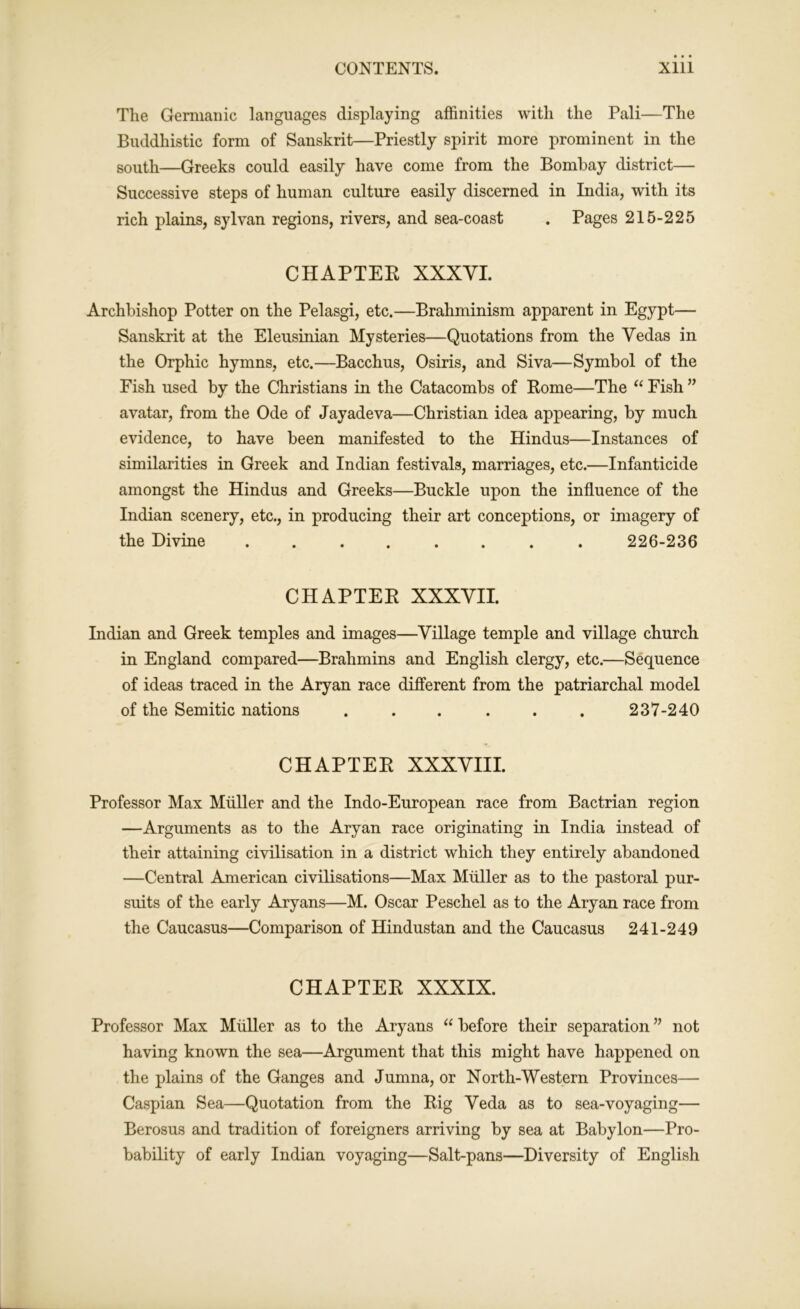 The Germanic languages displaying affinities with the Pali—The Buddhistic form of Sanskrit—Priestly spirit more prominent in the south—Greeks could easily have come from the Bombay district— Successive steps of human culture easily discerned in India, with its rich plains, sylvan regions, rivers, and sea-coast . Pages 215-225 CHAPTEK XXXVI. Archbishop Potter on the Pelasgi, etc.—Brahminism apparent in Egypt— Sanskrit at the Eleusinian Mysteries—Quotations from the Vedas in the Orphic hymns, etc.—Bacchus, Osiris, and Siva—Symbol of the Fish used by the Christians in the Catacombs of Rome—The “ Fish ” avatar, from the Ode of Jayadeva—Christian idea appearing, by much evidence, to have been manifested to the Hindus—Instances of similarities in Greek and Indian festivals, marriages, etc.—Infanticide amongst the Hindus and Greeks—Buckle upon the influence of the Indian scenery, etc., in producing their art conceptions, or imagery of the Divine ........ 226-236 CHAPTER XXXVII. Indian and Greek temples and images—Village temple and village church in England compared—Brahmins and English clergy, etc.—Sequence of ideas traced in the Aryan race different from the patriarchal model of the Semitic nations . . . . . . 237-240 CHAPTER XXXVIII. Professor Max Muller and the Indo-European race from Bactrian region —Arguments as to the Aryan race originating in India instead of their attaining civilisation in a district which they entirely abandoned —Central American civilisations—Max Muller as to the pastoral pur- suits of the early Aryans—M. Oscar Peschel as to the Aryan race from the Caucasus—Comparison of Hindustan and the Caucasus 241-249 CHAPTER XXXIX. Professor Max Muller as to the Aryans “ before their separation ” not having known the sea—Argument that this might have happened on the plains of the Ganges and Jumna, or North-Western Provinces— Caspian Sea—Quotation from the Rig Veda as to sea-voyaging— Berosus and tradition of foreigners arriving by sea at Babylon—Pro- bability of early Indian voyaging—Salt-pans—Diversity of English