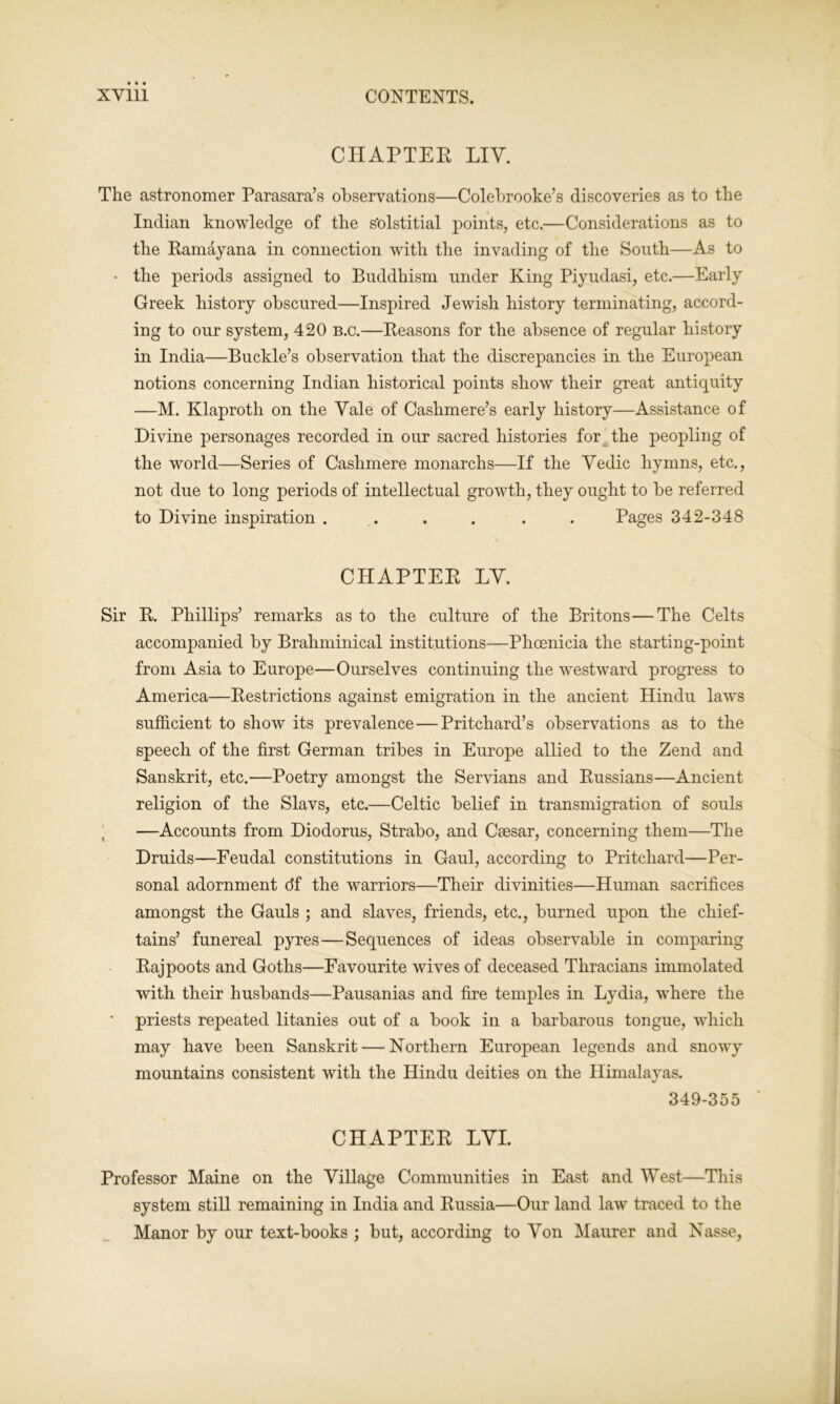 CHAPTER LIY. The astronomer Parasara’s observations—Colebrooke’s discoveries as to the Indian knowledge of the s’olstitial points, etc.—Considerations as to the Ramayana in connection with the invading of the South—As to • the periods assigned to Buddhism under King Pivudasi, etc.—Early Greek history obscured—Inspired Jewish history terminating, accord- ing to our system, 420 b.c.—Reasons for the absence of regular history in India—Buckle’s observation that the discrepancies in the European notions concerning Indian historical points show their great antiquity —M. Klaproth on the Yale of Cashmere’s early history—Assistance of Divine personages recorded in our sacred histories for the peopling of the world—Series of Cashmere monarchs—If the Yedic hymns, etc., not due to long periods of intellectual growth, they ought to be referred to Divine inspiration ...... Pages 342-348 CHAPTER LY. Sir R. Phillips’ remarks as to the culture of the Britons—The Celts accompanied by Brahminical institutions—Phoenicia the starting-point from Asia to Europe—Ourselves continuing the westward progress to America—Restrictions against emigration in the ancient Hindu laws sufficient to show its prevalence—Pritchard’s observations as to the speech of the first German tribes in Europe allied to the Zend and Sanskrit, etc.—Poetry amongst the Servians and Russians—Ancient religion of the Slavs, etc.—Celtic belief in transmigration of souls —Accounts from Diodorus, Strabo, and Caesar, concerning them—The Druids—Feudal constitutions in Gaul, according to Pritchard—Per- sonal adornment df the warriors—Their divinities—Human sacrifices amongst the Gauls ; and slaves, friends, etc., burned upon the chief- tains’ funereal pyres — Sequences of ideas observable in comparing Rajpoots and Goths—Favourite wives of deceased Thracians immolated with their husbands—Pausanias and fire temples in Lydia, where the • priests repeated litanies out of a book in a barbarous tongue, which may have been Sanskrit — Northern European legends and snowy mountains consistent with the Hindu deities on the Himalayas. 349-355 CHAPTER LYI. Professor Maine on the Yillage Communities in East and West—This system still remaining in India and Russia—Our land law traced to the Manor by our text-books ; but, according to Yon Maurer and Nasse,