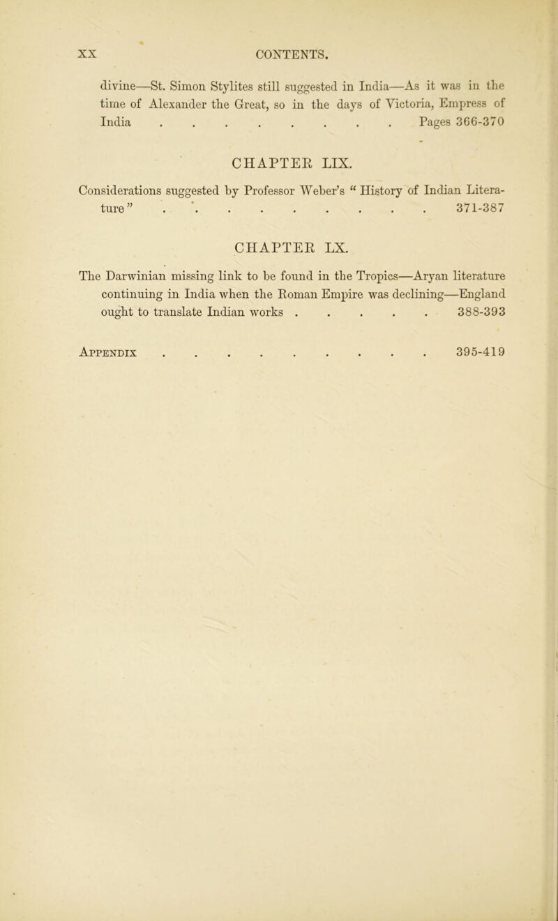 divine—St. Simon Stylites still suggested in India—As it was in the time of Alexander the Great, so in the days of Victoria, Empress of India ........ Pages 366-370 CHAPTER LIX. Considerations suggested by Professor Weber’s “ History of Indian Litera- ture” ......... 371-387 CHAPTER LX. The Darwinian missing link to be found in the Tropics—Aryan literature continuing in India when the Roman Empire was declining—England ought to translate Indian works ..... 388-393 Appendix 395-419