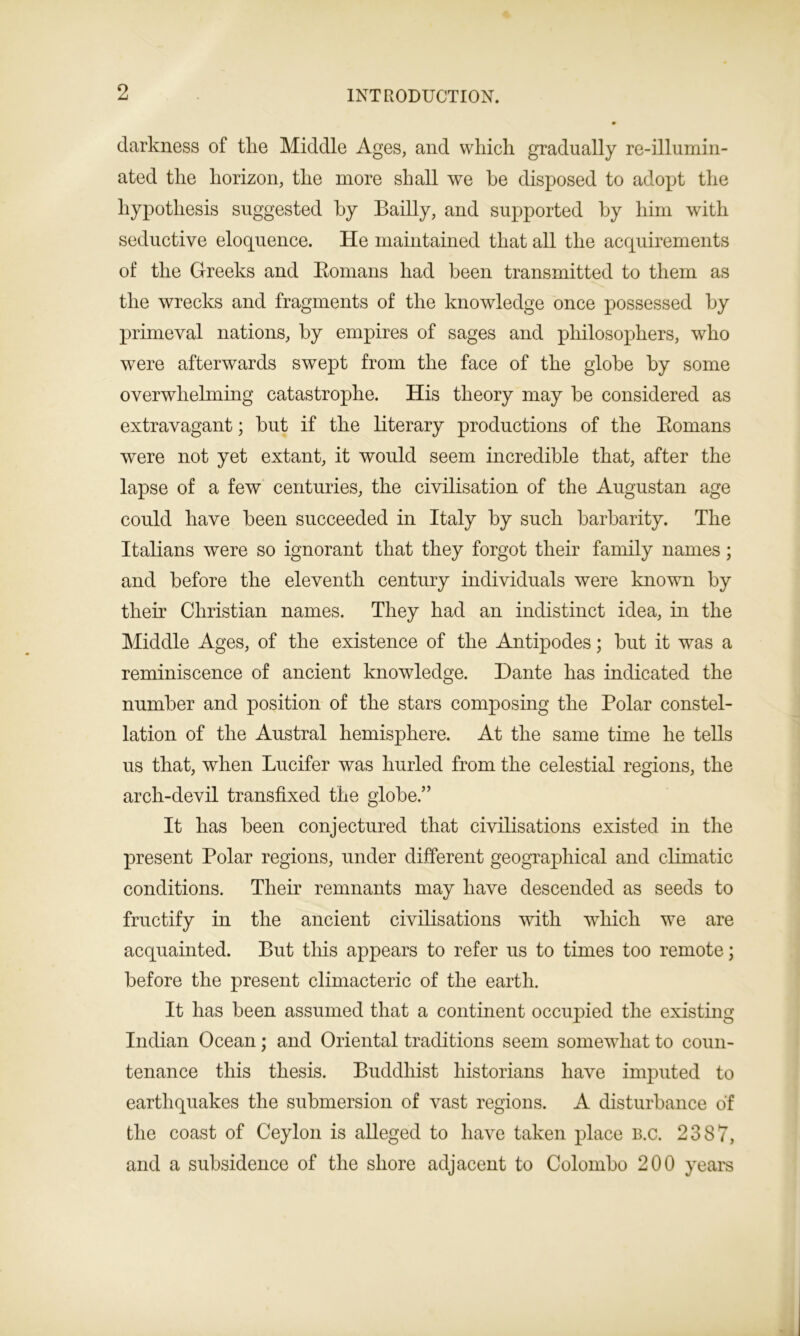 darkness of the Middle Ages, and which gradually re-illumin- ated the horizon, the more shall we he disposed to adopt the hypothesis suggested by Bailly, and supported by him with seductive eloquence. He maintained that all the acquirements of the Greeks and Romans had been transmitted to them as the wrecks and fragments of the knowledge once possessed by primeval nations, by empires of sages and philosophers, who were afterwards swept from the face of the globe by some overwhelming catastrophe. His theory may be considered as extravagant; but if the literary productions of the Romans were not yet extant, it would seem incredible that, after the lapse of a few centuries, the civilisation of the Augustan age could have been succeeded in Italy by such barbarity. The Italians were so ignorant that they forgot their family names; and before the eleventh century individuals were known by their Christian names. They had an indistinct idea, in the Middle Ages, of the existence of the Antipodes; but it was a reminiscence of ancient knowledge. Dante has indicated the number and position of the stars composing the Polar constel- lation of the Austral hemisphere. At the same time he tells us that, when Lucifer was hurled from the celestial regions, the arch-devil transfixed the globe.” It has been conjectured that civilisations existed in the present Polar regions, under different geographical and climatic conditions. Their remnants may have descended as seeds to fructify in the ancient civilisations with which we are acquainted. But this appears to refer us to times too remote; before the present climacteric of the earth. It has been assumed that a continent occupied the existing Indian Ocean; and Oriental traditions seem somewhat to coun- tenance this thesis. Buddhist historians have imputed to earthquakes the submersion of vast regions. A disturbance of the coast of Ceylon is alleged to have taken place b.c. 2387, and a subsidence of the shore adjacent to Colombo 200 years