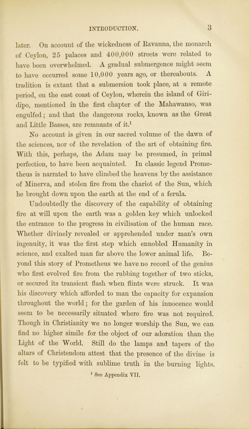 later. On account of the wickedness of Ravanna, the monarch of Ceylon, 25 palaces and 400,000 streets were related to have been overwhelmed. A gradual submergence might seem to have occurred some 10,000 years ago, or thereabouts. A tradition is extant that a submersion took place, at a remote period, on the east coast of Ceylon, wherein the island of Giri- dipo, mentioned in the first chapter of the Mahawanso, was engulfed; and that the dangerous rocks, known as the Great and Little Basses, are remnants of it.1 ISTo account is given in our sacred volume of the dawn of the sciences, nor of the revelation of the art of obtaining fire. With this, perhaps, the Adam may he presumed, in primal perfection, to have been acquainted. In classic legend Prome- theus is narrated to have climbed the heavens by the assistance of Minerva, and stolen fire from the chariot of the Sun, which he brought down upon the earth at the end of a ferula. Undoubtedly the discovery of the capability of obtaining fire at will upon the earth was a golden key which unlocked the entrance to the progress in civilisation of the human race. Whether divinely revealed or apprehended under man’s own ingenuity, it was the first step which ennobled Humanity in science, and exalted man far above the lower animal life. Be- yond this story of Prometheus we have no record of the genius who first evolved fire from the rubbing together of two sticks, or secured its transient flash when flints were struck. It was his discovery which afforded to man the capacity for expansion throughout the world; for the garden of his innocence would seem to be necessarily situated where fire was not required. Though in Christianity we no longer worship the Sun, we can find no higher simile for the object of our adoration than the Light of the World. Still do the lamps and tapers of the altars of Christendom attest that the presence of the divine is felt to be typified with sublime truth in the burning lights. 1 See Appendix VII.