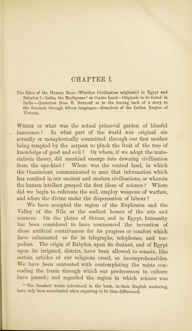 The Eden of the Human Race—Whether Civilisation originated in Egypt and Babylon ?—India, the Madhyama1 or Centre Land—Originals to be found in India—Quotation from E. Burnouf as to the tracing back of a story to the Sanskrit through fifteen languages—Grandeur of the Indian Empire of Victoria. Where or what was the actual primeval garden of blissful innocence ? In what part of the world was original sin actually or metaphorically committed through our first mother being tempted by the serpent to pluck the fruit of the tree of knowledge of good and evil ? Or where, if we adopt the mate- rialistic theory, did mankind emerge into dawning civilisation from the ape-kind ? Where was the central land, in which the Omniscient communicated to man that information which has resulted in our ancient and modern civilisations, or wherein the human intellect grasped the first ideas of science ? Where did we begin to cultivate the soil, employ weapons of warfare, and adore the divine under the dispensation of labour ? We have accepted the region of the Euphrates and the Valley of the Nile as the earliest homes of the arts and sciences. On the plains of Shinar, and in Egypt, humanity has been considered to have commenced the invention of those artificial contrivances for its progress or comfort which have culminated so far in telegraphs, telephones, and tor- pedoes. The origin of Babylon upon its drained, and of Egypt upon its irrigated, district, have been allowed to remaiu, like certain articles of our religious creed, as incomprehensibles. We have been contented with contemplating the mists con- cealing the tracts through which our predecessors in culture have passed; and regarded the region in which science was 1 The Sanskrit words introduced in the book, in their English rendering, have only been accentuated when requiring to be thus differenced.