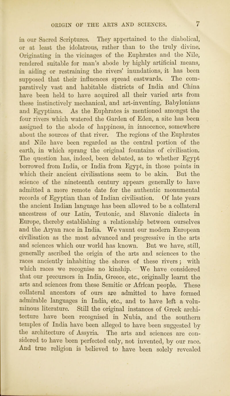 in our Sacred Scriptures. They appertained to the diabolical, or at least the idolatrous, rather than to the truly divine. Originating in the vicinages of the Euphrates and the Nile, rendered suitable for man’s abode by highly artificial means, in aiding or restraining the rivers’ inundations, it has been supposed that their influences spread eastwards. The com- paratively vast and habitable districts of India and China have been held to have acquired all their varied arts from these instinctively mechanical, and art-inventing, Babylonians and Egyptians. As the Euphrates is mentioned amongst the four rivers which watered the Garden of Eden, a site has been assigned to the abode of happiness, in innocence, somewhere about the sources of that river. The regions of the Euphrates and Nile have been regarded as the central portion of the earth, in which sprang the original fountains of civilisation. The question has, indeed, been debated, as to whether Egypt borrowed from India, or India from Egypt, in those points in which their ancient civilisations seem to be akin. But the science of the nineteenth century appears generally to have admitted a more remote date for the authentic monumental records of Egyptian than of Indian civilisation. Of late years the ancient Indian language has been allowed to be a collateral ancestress of our Latin, Teutonic, and Slavonic dialects in Europe, thereby establishing a relationship between ourselves and the Aryan race in India. We vaunt our modern European civilisation as the most advanced and progressive in the arts and sciences which our world has known. But we have, still, generally ascribed the origin of the arts and sciences to the races anciently inhabiting the shores of these rivers ; with which races we recognise no kinship. We have considered that our precursors in India, Greece, etc., originally learnt the arts and sciences from these Semitic or African people. These collateral ancestors of ours are admitted to have formed admirable languages in India, etc., and to have left a volu- minous literature. Still the original instances of Greek archi- tecture have been recognised in Nubia, and the southern temples of India have been alleged to have been suggested by the architecture of Assyria. The arts and sciences are con- sidered to have been perfected only, not invented, by our race. And true religion is believed to have been solely revealed