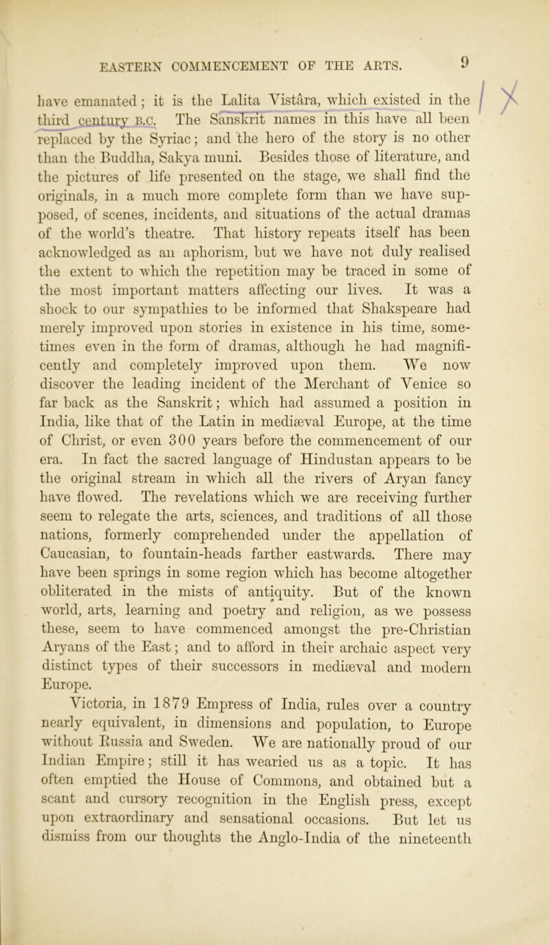 EASTERN COMMENCEMENT OF THE ARTS. have emanated; it is tlie Lalita Vistara, which existed in the third century B.c. The Sanskrit names in this have all been replaced by the Syriac; and the hero of the story is no other than the Buddha, Sakya muni. Besides those of literature, and the pictures of life presented on the stage, we shall find the originals, in a much more complete form than we have sup- posed, of scenes, incidents, and situations of the actual dramas of the world’s theatre. That history repeats itself has been acknowledged as an aphorism, but we have not duly realised the extent to which the repetition may be traced in some of the most important matters affecting our lives. It was a shock to our sympathies to be informed that Shakspeare had merely improved upon stories in existence in his time, some- times even in the form of dramas, although he had magnifi- cently and completely improved upon them. We now discover the leading incident of the Merchant of Venice so far back as the Sanskrit; which had assumed a position in India, like that of the Latin in mediaeval Europe, at the time of Christ, or even 300 years before the commencement of our era. In fact the sacred language of Hindustan appears to be the original stream in which all the rivers of Aryan fancy have flowed. The revelations which we are receiving further seem to relegate the arts, sciences, and traditions of all those nations, formerly comprehended under the appellation of Caucasian, to fountain-heads farther eastwards. There may have been springs in some region which has become altogether obliterated in the mists of antiquity. But of the known world, arts, learning and poetry and religion, as we possess these, seem to have commenced amongst the pre-Christian Aryans of the East; and to afford in their archaic aspect very distinct types of their successors in mediaeval and modem Europe. Victoria, in 1879 Empress of India, rules over a country nearly equivalent, in dimensions and population, to Europe without Russia and Sweden. We are nationally proud of our Indian Empire; still it has wearied us as a topic. It has often emptied the House of Commons, and obtained but a scant and cursory recognition in the English press, except upon extraordinary and sensational occasions. But let us dismiss from our thoughts the Anglo-India of the nineteenth