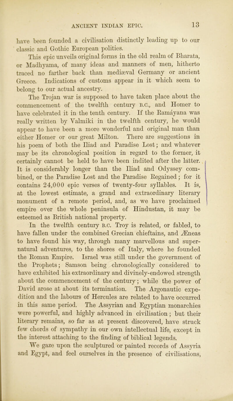 have been founded a civilisation distinctly leading up to our classic and Gothic European polities. This epic unveils original forms in the old realm of Bharata, or Madhyama, of many ideas and manners of men, hitherto traced no farther back than mediaeval Germany or ancient Greece. Indications of customs appear in it which seem to belong to our actual ancestry. The Trojan war is supposed to have taken place about the commencement of the twelfth century B.c., and Homer to have celebrated it in the tenth century. If the Ramayana was really written by Valmiki in the twelfth century, he would appear to have been a more wonderful and original man than either Homer or our great Milton. There are suggestions in his poem of both the Iliad and Paradise Lost; and whatever may be its chronological position in regard to the former, it certainly cannot be held to have been indited after the latter. It is considerably longer than the Iliad and Odyssey com- bined, or the Paradise Lost and the Paradise Regained; for it contains 24,000 epic verses of twenty-four syllables. It is, at the lowest estimate, a grand and extraordinary literary monument of a remote period, and, as we have proclaimed empire over the whole peninsula of Hindustan, it may be esteemed as British national property. In the twelfth century b.c. Troy is related, or fabled, to have fallen under the combined Grecian chieftains, and .ZEneas to have found his way, through many marvellous and super- natural adventures, to the shores of Italy, where he founded the Roman Empire. Israel was still under the government of the Prophets; Samson being chronologically considered to have exhibited his extraordinary and divinely-endowed strength about the commencement of the century; while the power of David arose at about its termination. The Argonautic expe- dition and the labours of Hercules are related to have occurred in this same period. The Assyrian and Egyptian monarchies were powerful, and highly advanced in civilisation; but their literary remains, so far as at present discovered, have struck few chords of sympathy in our own intellectual life, except in the interest attaching to the finding of biblical legends. We gaze upon the sculptured or painted records of Assyria and Egypt, and feel ourselves in the presence of civilisations,
