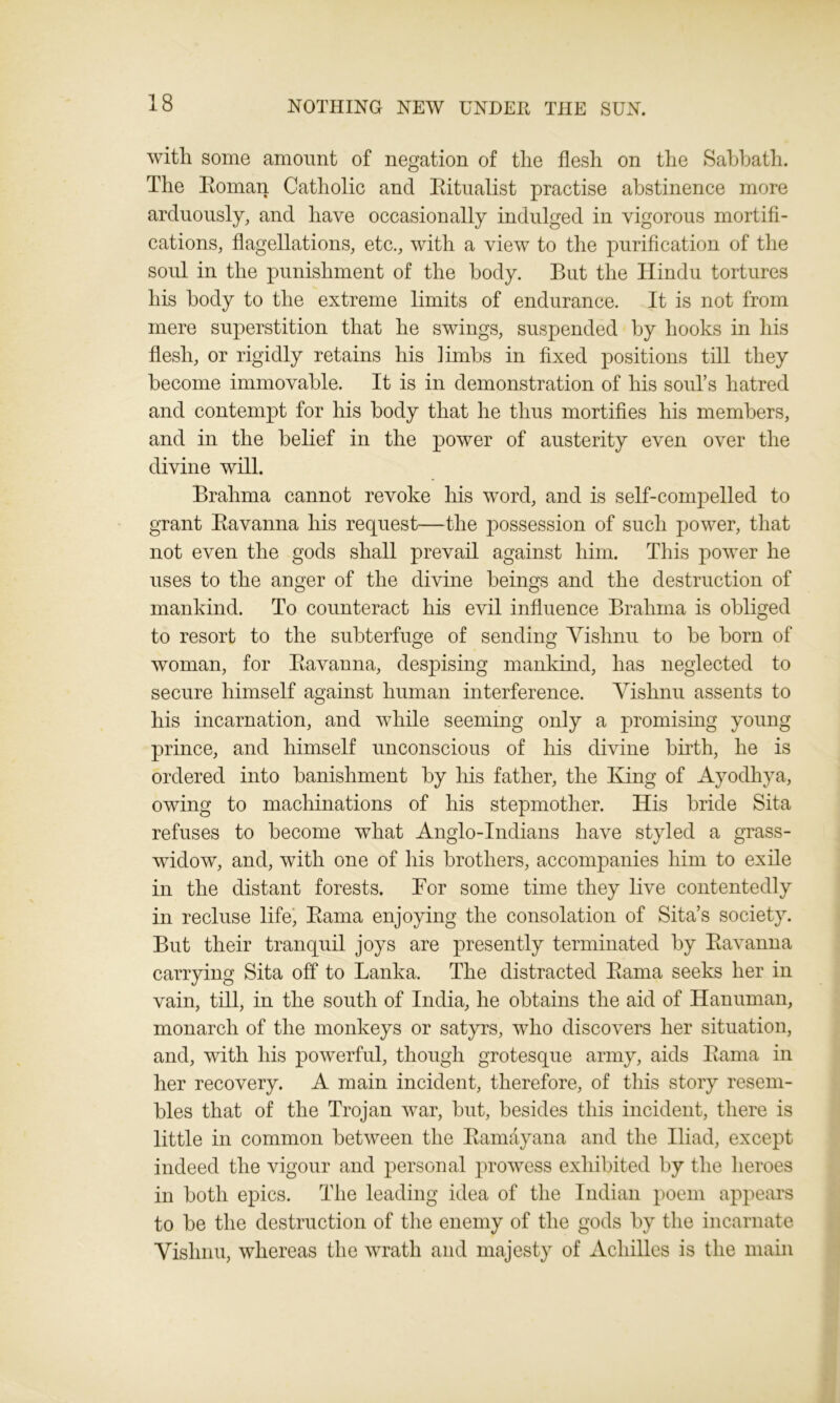 with some amount of negation of the flesh on the Sabbath. The Roman Catholic and Ritualist practise abstinence more arduously, and have occasionally indulged in vigorous mortifi- cations, flagellations, etc., with a view to the purification of the soul in the punishment of the body. But the Hindu tortures his body to the extreme limits of endurance. It is not from mere superstition that he swings, suspended by hooks in his flesh, or rigidly retains his limbs in fixed positions till they become immovable. It is in demonstration of his soul’s hatred and contempt for his body that he thus mortifies his members, and in the belief in the power of austerity even over the divine will. Brahma cannot revoke his word, and is self-compelled to grant Ravanna his request—the possession of such power, that not even the gods shall prevail against him. This power he uses to the anger of the divine beings and the destruction of mankind. To counteract his evil influence Brahma is obliged to resort to the subterfuge of sending Vishnu to he horn of woman, for Ravanna, despising mankind, has neglected to secure himself against human interference. Vishnu assents to his incarnation, and while seeming only a promising young prince, and himself unconscious of his divine birth, he is ordered into banishment by his father, the King of Ayodhya, owing to machinations of his stepmother. His bride Sita refuses to become wThat Anglo-Indians have styled a grass- widow, and, with one of his brothers, accompanies him to exile in the distant forests. For some time they live contentedly in recluse life, Rama enjoying the consolation of Sita’s society. But their tranquil joys are presently terminated by Ravanna carrying Sita off to Lanka. The distracted Rama seeks her in vain, till, in the south of India, he obtains the aid of Hanuman, monarch of the monkeys or satyrs, who discovers her situation, and, with his powerful, though grotesque army, aids Rama in her recovery. A main incident, therefore, of this story resem- bles that of the Trojan war, but, besides this incident, there is little in common between the Ramayana and the Iliad, except indeed the vigour and personal prowess exhibited by the heroes in both epics. The leading idea of the Indian poem appears to be the destruction of the enemy of the gods by the incarnate Vishnu, whereas the wrath and majesty of Achilles is the main