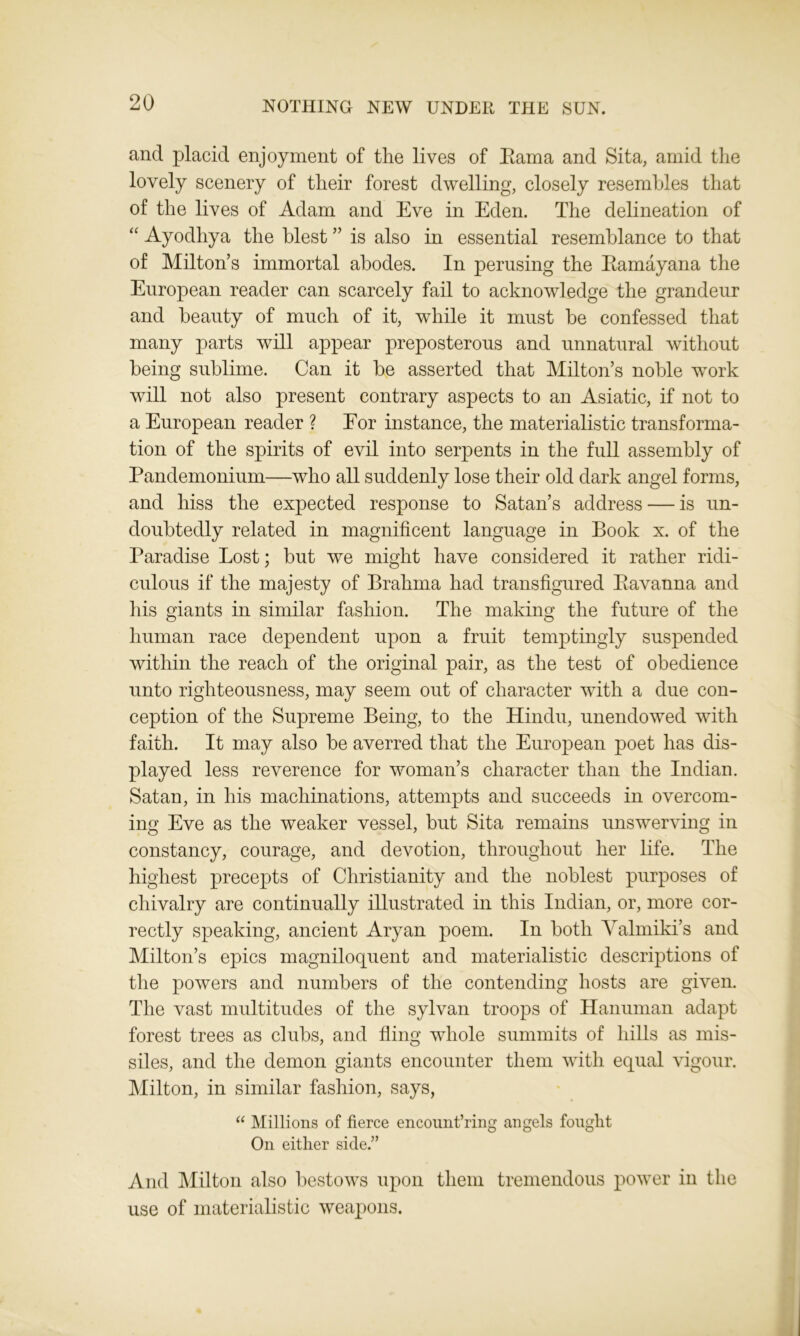 and placid enjoyment of the lives of Eama and Sita, amid the lovely scenery of their forest dwelling, closely resembles that of the lives of Adam and Eve in Eden. The delineation of “ Ayodhya the blest ” is also in essential resemblance to that of Miltons immortal abodes. In perusing the Eamayana the European reader can scarcely fail to acknowledge the grandeur and beauty of much of it, while it must be confessed that many parts will appear preposterous and unnatural without being sublime. Can it be asserted that Milton’s noble work will not also present contrary aspects to an Asiatic, if not to a European reader ? For instance, the materialistic transforma- tion of the spirits of evil into serj^ents in the full assembly of Pandemonium—who all suddenly lose their old dark angel forms, and hiss the expected response to Satan’s address — is un- doubtedly related in magnificent language in Book x. of the Paradise Lost; but we might have considered it rather ridi- culous if the majesty of Brahma had transfigured Eavanna and his giants in similar fashion. The making the future of the human race dependent upon a fruit temptingly suspended within the reach of the original pair, as the test of obedience unto righteousness, may seem out of character with a due con- ception of the Supreme Being, to the Hindu, unendowed with faith. It may also be averred that the European poet has dis- played less reverence for woman’s character than the Indian. Satan, in his machinations, attempts and succeeds in overcom- ing Eve as the weaker vessel, but Sita remains unswerving in constancy, courage, and devotion, throughout her life. The highest precepts of Christianity and the noblest purposes of chivalry are continually illustrated in this Indian, or, more cor- rectly speaking, ancient Aryan poem. In both Valmiki’s and Milton’s epics magniloquent and materialistic descriptions of the powers and numbers of the contending hosts are given. The vast multitudes of the sylvan troops of Hanuman adapt forest trees as clubs, and fling whole summits of hills as mis- siles, and the demon giants encounter them with equal vigour. Milton, in similar fashion, says, “ Millions of fierce encount’ring angels fought On either side.” And Milton also bestows upon them tremendous power in the use of materialistic weapons.