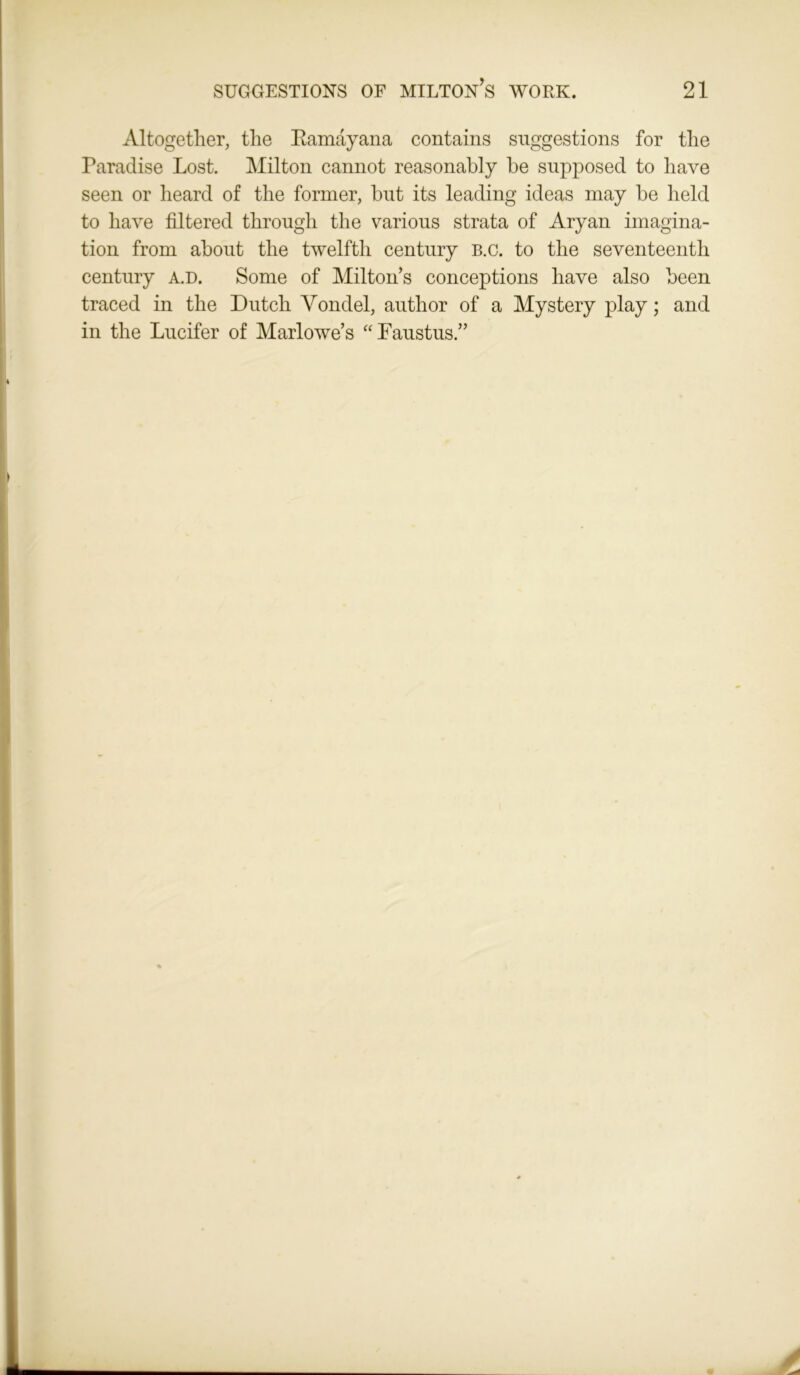 Altogether, the Bamayana contains suggestions for the Paradise Lost. Milton cannot reasonably be supposed to have seen or heard of the former, but its leading ideas may be held to have filtered through the various strata of Aryan imagina- tion from about the twelfth century B.c. to the seventeenth century a.d. Some of Milton’s conceptions have also been traced in the Dutch Vondel, author of a Mystery play; and in the Lucifer of Marlowe’s “ Faustus.”