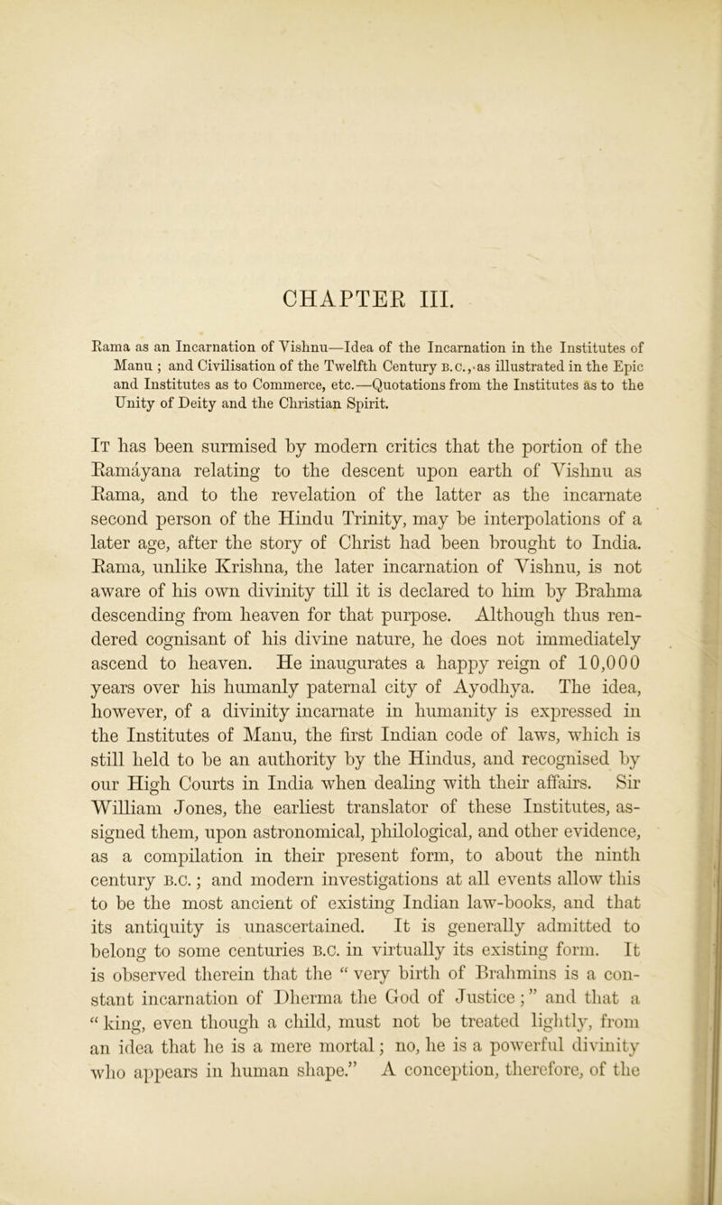 CHAPTER III. Rama as an Incarnation of Vishnu—Idea of the Incarnation in the Institutes of Manu ; and Civilisation of the Twelfth Century b.c.,-as illustrated in the Epic and Institutes as to Commerce, etc.—Quotations from the Institutes as to the Unity of Deity and the Christian Spirit. It has been surmised by modern critics that the portion of the Ramayana relating to the descent upon earth of Vishnu as Rama, and to the revelation of the latter as the incarnate second person of the Hindu Trinity, may be interpolations of a later age, after the story of Christ had been brought to India. Rama, unlike Krishna, the later incarnation of Vishnu, is not aware of his own divinity till it is declared to him by Brahma descending from heaven for that purpose. Although thus ren- dered cognisant of his divine nature, he does not immediately ascend to heaven. He inaugurates a happy reign of 10,000 years over his humanly paternal city of Ayodhya. The idea, however, of a divinity incarnate in humanity is expressed in the Institutes of Manu, the first Indian code of laws, which is still held to be an authority by the Hindus, and recognised by our High Courts in India when dealing with their affairs. Sir William Jones, the earliest translator of these Institutes, as- signed them, upon astronomical, philological, and other evidence, as a compilation in their present form, to about the ninth century b.c. ; and modern investigations at all events allow this to be the most ancient of existing Indian law-books, and that its antiquity is unascertained. It is generally admitted to belong to some centuries B.c. in virtually its existing form. It is observed therein that the “ very birth of Brahmins is a con- stant incarnation of Dherma the God of Justice; ” and that a “ king, even though a child, must not be treated lightly, from an idea that he is a mere mortal; no, he is a powerful divinity who appears in human shape.” A conception, therefore, of the