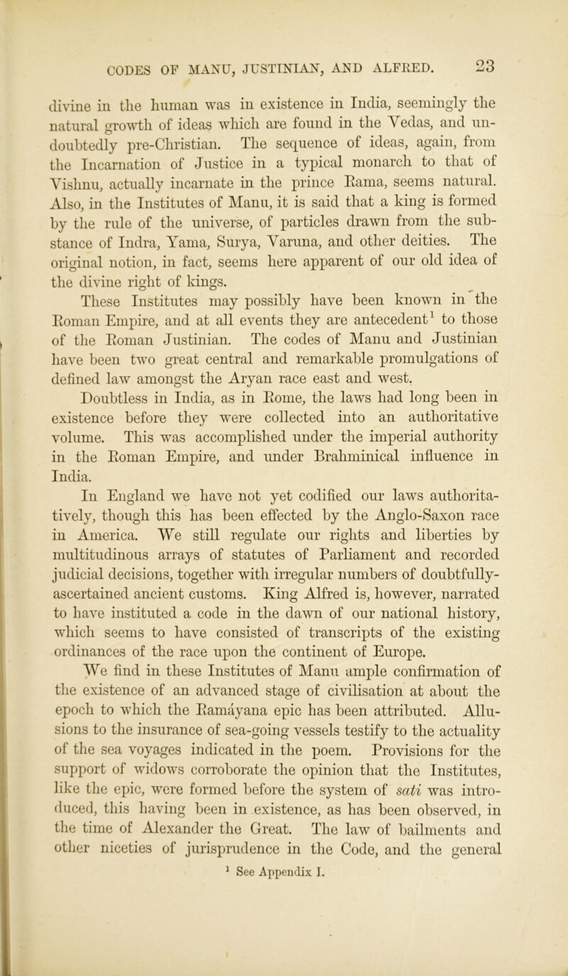 divine in tlie human was in existence in India, seemingly the natural growth of ideas which are found in the Vedas, and un- doubtedly pre-Christian. The sequence of ideas, again, from the Incarnation of Justice in a typical monarch to that of Vishnu, actually incarnate in the prince Hama, seems natural. Also, in the Institutes of Manu, it is said that a king is formed by the rule of the universe, of particles drawn from the sub- stance of Indra, Yama, Surya, Varuna, and other deities. The original notion, in fact, seems here apparent of our old idea of the divine right of kings. These Institutes may possibly have been known in the Roman Empire, and at all events they are antecedent1 to those of the Roman Justinian. The codes of Manu and Justinian have been two great central and remarkable promulgations of defined law amongst the Aryan race east and west. Doubtless in India, as in Rome, the laws had long been in existence before they were collected into an authoritative volume. This was accomplished under the imperial authority in the Roman Empire, and under Brahminical influence in India. In England we have not yet codified our laws authorita- tively, though this has been effected by the Anglo-Saxon race in America. We still regulate our rights and liberties by multitudinous arrays of statutes of Parliament and recorded judicial decisions, together with irregular numbers of doubtfully- ascertained ancient customs. King Alfred is, however, narrated to have instituted a code in the dawn of our national history, which seems to have consisted of transcripts of the existing ordinances of the race upon the continent of Europe. We find in these Institutes of Manu ample confirmation of the existence of an advanced stage of civilisation at about the epoch to which the Ramayana epic has been attributed. Allu- sions to the insurance of sea-going vessels testify to the actuality of the sea voyages indicated in the poem. Provisions for the support of widows corroborate the opinion that the Institutes, like the epic, were formed before the system of sati was intro- duced, this having been in existence, as has been observed, in the time of Alexander the Great. The law of bailments and other niceties of jurisprudence in the Code, and the general
