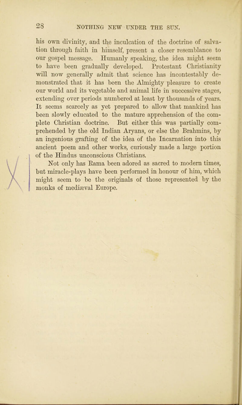 his own divinity, and the inculcation of the doctrine of salva- tion through faith in himself, present a closer resemblance to our gospel message. Humanly speaking, the idea might seem to have been gradually developed. Protestant Christianity will now generally admit that science has incontestably de- monstrated that it has been the Almighty pleasure to create onr world and its vegetable and animal life in successive stages, extending over periods numbered at least by thousands of years. It seems scarcely as yet prepared to allow that mankind has been slowly educated to the mature apprehension of the com- plete Christian doctrine. But either this was partially com- prehended by the old Indian Aryans, or else the Brahmins, by an ingenious grafting of the idea of the Incarnation into this ancient poem and other works, curiously made a large portion of the Hindus unconscious Christians. Not only has Rama been adored as sacred to modern times, but miracle-plays have been performed in honour of him, which might seem to be the originals of those represented by the monks of mediaeval Europe.
