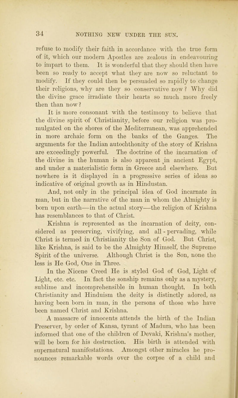 refuse to modify tlieir faith in accordance with the true form of it, which our modern Apostles are zealous in endeavouring to impart to them. It is wonderful that they should then have been so ready to accept what they are now so reluctant to modify. If they could then be persuaded so rapidly to change their religions, why are they so conservative now ? Why did the divine grace irradiate their hearts so much more freely then than now? It is more consonant with the testimony to believe that the divine spirit of Christianity, before our religion was pro- mulgated on the shores of the Mediterranean, was apprehended in more archaic form on the banks of the Ganges. The arguments for the Indian autochthonity of the story of Krishna are exceedingly powerful. The doctrine of the incarnation of the divine in the human is also apparent in ancient Egypt, and under a materialistic form in Greece and elsewhere. But nowhere is it displayed in a progressive series of ideas so indicative of original growth as in Hindustan. And, not only in the principal idea of God incarnate in man, but in the narrative of the man in whom the Almighty is born upon earth—in the actual story—the religion of Krishna has resemblances to that of Christ. Krishna is represented as the incarnation of deity, con- sidered as preserving, vivifying, and all - pervading, while Christ is termed in Christianity the Son of God. But Christ, like Krishna, is said to be the Almighty Himself, the Supreme Spirit of the universe. Although Christ is the Son, none the less is He God, One in Three. In the Nicene Creed He is styled God of God, Light of Light, etc. etc. In fact the sonship remains only as a mystery, sublime and incomprehensible in human thought. In both Christianity and Hinduism the deity is distinctly adored, as having been born in man, in the persons of those who have been named Christ and Krishna. A massacre of innocents attends the birth of the Indian Preserver, by order of Kansa, tyrant of Madura, who has been informed that one of the children of Devaki, Krishna’s mother, will be born for his destruction. His birth is attended with supernatural manifestations. Amongst other miracles he pro- nounces remarkable words over the corpse of a child and