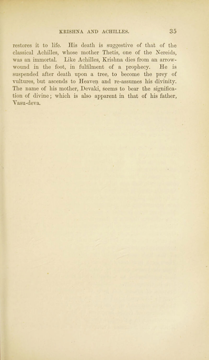restores it to life. His death is suggestive of that of the classical Achilles, whose mother Thetis, one of the Nereids, was an immortal. Like Achilles, Krishna dies from an arrow- wound in the foot, in fulfilment of a prophecy. He is suspended after death upon a tree, to become the prey of vultures, hut ascends to Heaven and re-assumes his divinity. The name of his mother, Devaki, seems to hear the significa- tion of divine; which is also apparent in that of his father, Yasu-deva.