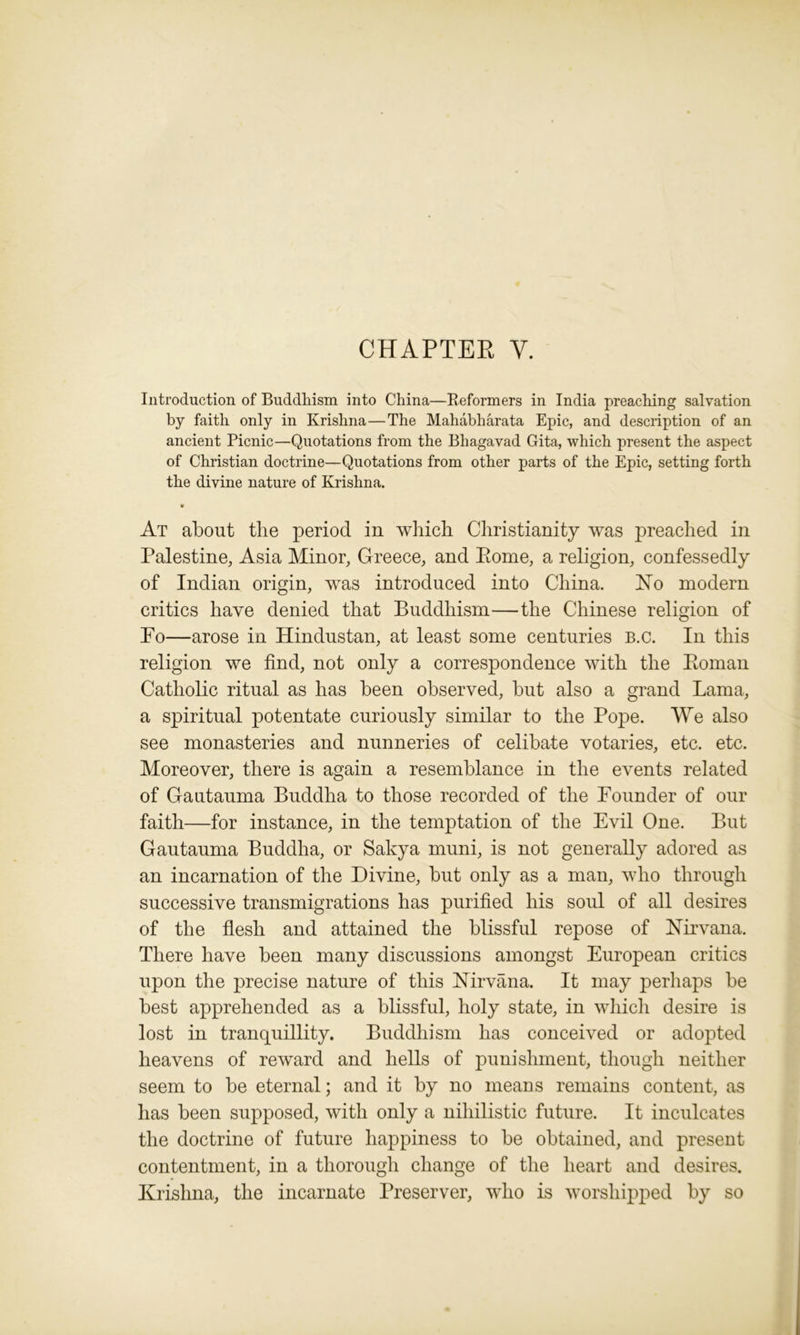 CHAPTER Y. Introduction of Buddhism into China—Reformers in India preaching salvation by faith only in Krishna—The Mahabharata Epic, and description of an ancient Picnic—Quotations from the Bhagavad Gita, which present the aspect of Christian doctrine—Quotations from other parts of the Epic, setting forth the divine nature of Krishna. At about the period in which Christianity was preached in Palestine, Asia Minor, Greece, and Pome, a religion, confessedly of Indian origin, was introduced into China. No modern critics have denied that Buddhism—the Chinese religion of Po—arose in Hindustan, at least some centuries b.c. In this religion we find, not only a correspondence with the Boman Catholic ritual as has been observed, but also a grand Lama, a spiritual potentate curiously similar to the Pope. We also see monasteries and nunneries of celibate votaries, etc. etc. Moreover, there is again a resemblance in the events related of Gautauma Buddha to those recorded of the Founder of our faith—for instance, in the temptation of the Evil One. But Gautauma Buddha, or Sakya muni, is not generally adored as an incarnation of the Divine, but only as a man, who through successive transmigrations has purified his soul of all desires of the flesh and attained the blissful repose of Nirvana. There have been many discussions amongst European critics upon the precise nature of this Nirvana. It may perhaps be best apprehended as a blissful, holy state, in which desire is lost in tranquillity. Buddhism has conceived or adopted heavens of reward and hells of punishment, though neither seem to be eternal; and it by no means remains content, as has been supposed, with only a nihilistic future. It inculcates the doctrine of future happiness to be obtained, and present contentment, in a thorough change of the heart and desires. Krishna, the incarnate Preserver, who is worshipped by so