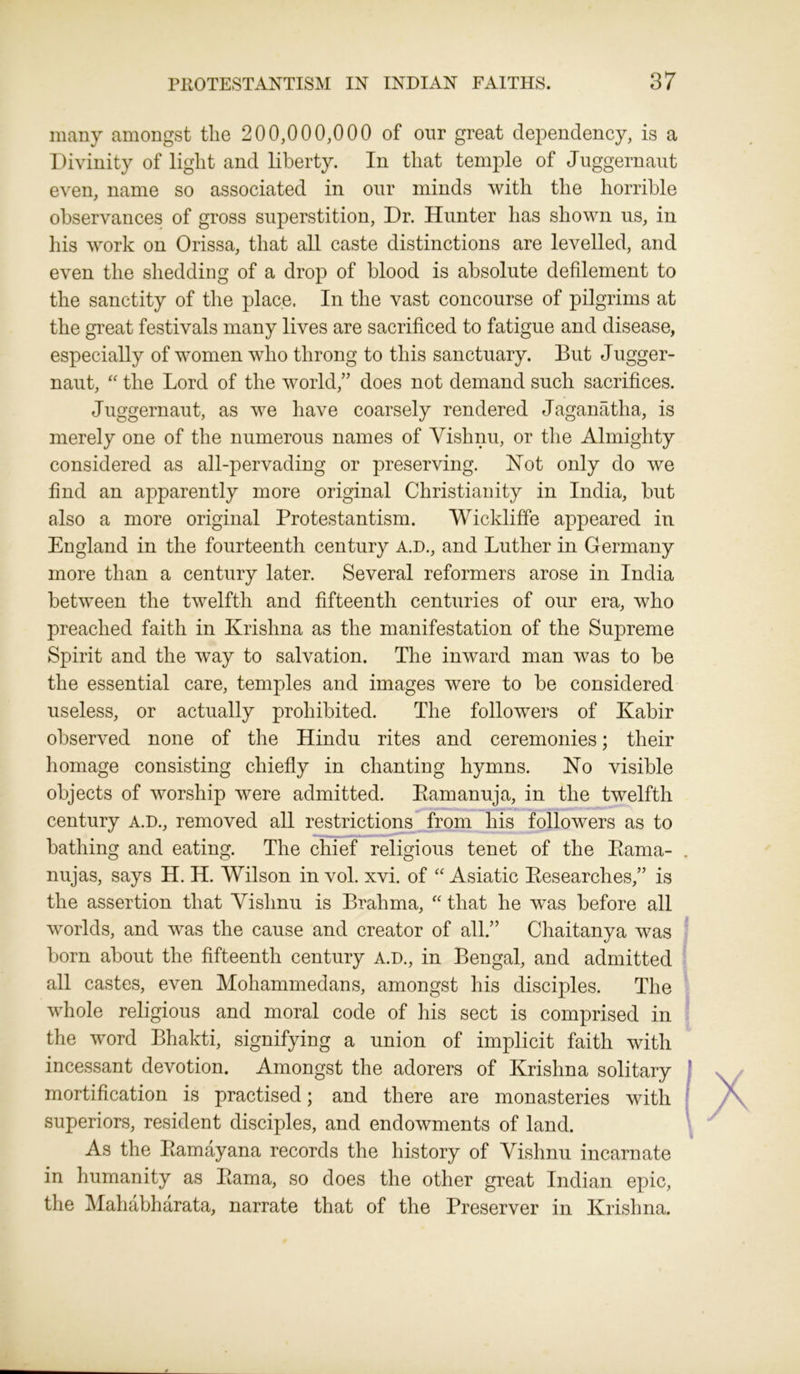 many amongst the 200,000,000 of our great dependency, is a Divinity of light and liberty. In that temple of Juggernaut even, name so associated in our minds with the horrible observances of gross superstition, Dr. Hunter has shown us, in his work on Orissa, that all caste distinctions are levelled, and even the shedding of a drop of blood is absolute defilement to the sanctity of the place. In the vast concourse of pilgrims at the great festivals many lives are sacrificed to fatigue and disease, especially of women who throng to this sanctuary. But Jugger- naut, “ the Lord of the world,” does not demand such sacrifices. Juggernaut, as we have coarsely rendered Jaganatha, is merely one of the numerous names of Vishnu, or the Almighty considered as all-pervading or preserving. Hot only do we find an apparently more original Christianity in India, but also a more original Protestantism. Wickliffe appeared in England in the fourteenth century A.D., and Luther in Germany more than a century later. Several reformers arose in India between the twelfth and fifteenth centuries of our era, who preached faith in Krishna as the manifestation of the Supreme Spirit and the way to salvation. The inward man was to be the essential care, temples and images were to be considered useless, or actually prohibited. The followers of Kabir observed none of the Hindu rites and ceremonies; their homage consisting chiefly in chanting hymns. No visible objects of worship were admitted. Ptamanuja, in the twelfth century A.D., removed all restrictions from his followers as to bathing and eating. The chief religious tenet of the Kama- nujas, says H. H. Wilson in vol. xvi. of “ Asiatic Researches,” is the assertion that Vishnu is Brahma, “ that he was before all worlds, and was the cause and creator of all.” Chaitanya was born about the fifteenth century a.d., in Bengal, and admitted all castes, even Mohammedans, amongst his disciples. The whole religious and moral code of his sect is comprised in the word Bhakti, signifying a union of implicit faith with incessant devotion. Amongst the adorers of Krishna solitary mortification is practised; and there are monasteries with superiors, resident disciples, and endowments of land. As the Ptamayana records the history of Vishnu incarnate in humanity as Kama, so does the other great Indian epic, the Mahabharata, narrate that of the Preserver in Krishna.