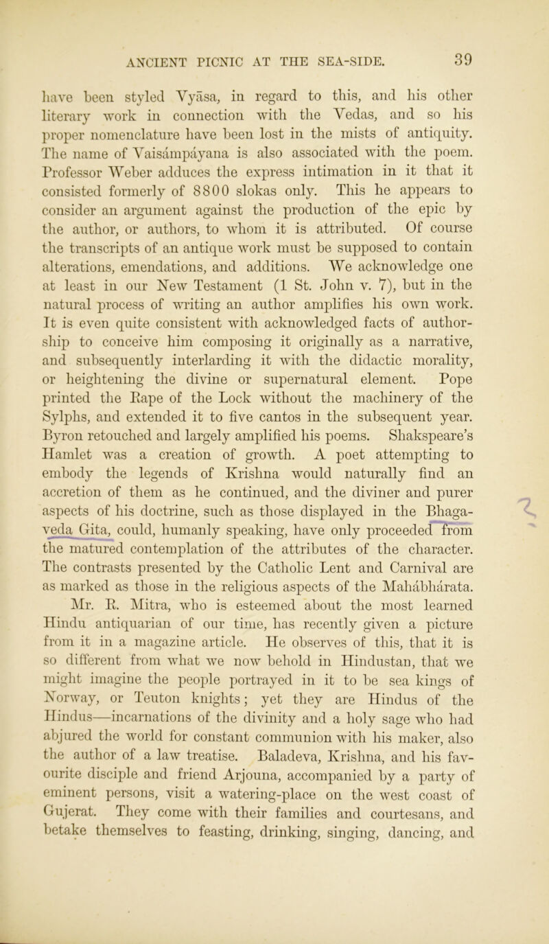 have been styled Vyasa, in regard to this, and his other literary work in connection with the Vedas, and so his proper nomenclature have been lost in the mists of antiquity. The name of Vaisampayana is also associated with the poem. Professor Weber adduces the express intimation in it that it consisted formerly of 8800 slokas only. This he appears to consider an argument against the production of the epic by the author, or authors, to whom it is attributed. Of course the transcripts of an antique work must be supposed to contain alterations, emendations, and additions. We acknowledge one at least in our New Testament (1 St. John v. 7), but in the natural process of writing an author amplifies his own work. It is even quite consistent with acknowledged facts of author- ship to conceive him composing it originally as a narrative, and subsequently interlarding it with the didactic morality, or heightening the divine or supernatural element. Pope printed the Eape of the Lock without the machinery of the Sylphs, and extended it to five cantos in the subsequent year. Byron retouched and largely amplified his poems. Shakspeare’s Hamlet was a creation of growth. A poet attempting to embody the legends of Krishna would naturally find an accretion of them as he continued, and the diviner and purer aspects of his doctrine, such as those displayed in the Bhaga- veda Gita, could, humanly speaking, have only proceeded from the matured contemplation of the attributes of the character. The contrasts presented by the Catholic Lent and Carnival are as marked as those in the religious aspects of the Mahabharata. Mr. P. Mitra, who is esteemed about the most learned Hindu antiquarian of our time, has recently given a picture from it in a magazine article. He observes of this, that it is so different from what we now behold in Hindustan, that we might imagine the people portrayed in it to be sea kings of Norway, or Teuton knights; yet they are Hindus of the Hindus—incarnations of the divinity and a holy sage who had abjured the world for constant communion with his maker, also the author of a law treatise. Baladeva, Krishna, and his fav- ourite disciple and friend Arjouna, accompanied by a party of eminent persons, visit a watering-place on the west coast of Gujerat. They come with their families and courtesans, and betake themselves to feasting, drinking, singing, dancing, and