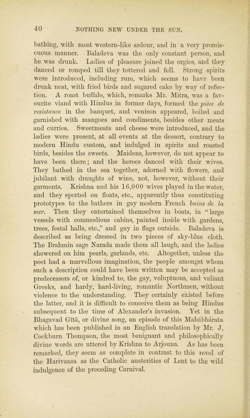 bathing, with most western-like ardour, and in a very promis- cuous manner. Baladeva was the only constant person, and he was drunk. Ladies of pleasure joined the orgies, and they danced or romped till they tottered and fell. Strong spirits were introduced, including rum, which seems to have been drunk neat, with fried birds and sugared cake by way of refec- tion. A roast buffalo, which, remarks Mr. Mitra, was a fav- ourite viand with Hindus in former days, formed the ypikce de resistance in the banquet, and venison appeared, boiled and garnished with mangoes and condiments, besides other meats and curries. Sweetmeats and cheese were introduced, and the ladies were present, at all events at the dessert, contrary to modern Hindu custom, and indulged in spirits and roasted birds, besides the sweets. Maidens, however, do not appear to have been there; and the heroes danced with their wives. They bathed in the sea together, adorned with flowers, and jubilant with draughts of wine, not, however, without their garments. Krishna and his 16,000 wives played in the water, and they sported on floats, etc., apparently thus constituting prototypes to the bathers in gay modern French bains de la mer. Then they entertained themselves in boats, in “ large vessels with commodious cabins, painted inside with gardens, trees, festal halls, etc.,” and gay in flags outside. Baladeva is described as being dressed in two pieces of sky-blue cloth. The Brahmin sage Narada made them all laugh, and the ladies showered on him pearls, garlands, etc. Altogether, unless the poet had a marvellous imagination, the people amongst whom such a description could have been written may be accepted as predecessors of, or kindred to, the gay, voluptuous, and valiant Greeks, and hardy, hard-living, romantic Northmen, without violence to the understanding. They certainly existed before the latter, and it is difficult to conceive them as being Hindus subsequent to the time of Alexander’s invasion. Yet in the Bhagavad Gita, or divine song, an episode of this Mahabharata which has been published in an English translation by Mr. J. Cockburn Thompson, the most benignant and philosophically divine words are uttered by Krishna to Arjouna. As has been remarked, they seem as complete in contrast to this revel of the Harivansa as the Catholic austerities of Lent to the wild indulgence of the preceding Carnival.