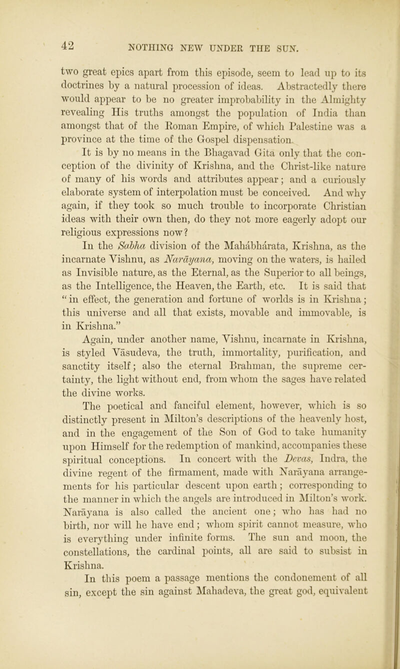 two great epics apart from this episode, seem to lead up to its doctrines by a natural procession of ideas. Abstractedly there would appear to be no greater improbability in the Almighty revealing His truths amongst the population of India than amongst that of the Roman Empire, of which Palestine was a province at the time of the Gospel dispensation It is by no means in the Bhagavad Gita only that the con- ception of the divinity of Krishna, and the Christ-like nature of many of his words and attributes appear; and a curiously elaborate system of interpolation must be conceived. And why again, if they took so much trouble to incorporate Christian ideas with their own then, do they not more eagerly adopt our religious expressions now? In the Sabha division of the Mahabharata, Krishna, as the incarnate Vishnu, as Narayana, moving on the waters, is hailed as Invisible nature, as the Eternal, as the Superior to all beings, as the Intelligence, the Heaven, the Earth, etc. It is said that “ in effect, the generation and fortune of worlds is in Krishna; this universe and all that exists, movable and immovable, is in Krishna.” Again, under another name, Vishnu, incarnate in Krishna, is styled Vasudeva, the truth, immortality, purification, and sanctity itself; also the eternal Brahman, the supreme cer- tainty, the light without end, from whom the sages have related the divine works. The poetical and fanciful element, however, which is so distinctly present in Milton’s descriptions of the heavenly host, and in the engagement of the Son of God to take humanity upon Himself for the redemption of mankind, accompanies these spiritual conceptions. In concert with the Devas, Indra, the divine regent of the firmament, made with Narayana arrange- ments for his particular descent upon earth; corresponding to the manner in which the angels are introduced in Milton’s work. Narayana is also called the ancient one; who has had no birth, nor will he have end; whom spirit cannot measure, who is everything under infinite forms. The sun and moon, the constellations, the cardinal points, all are said to subsist in Krishna. In this poem a passage mentions the condonement of all sin, except the sin against Mahadeva, the great god, equivalent