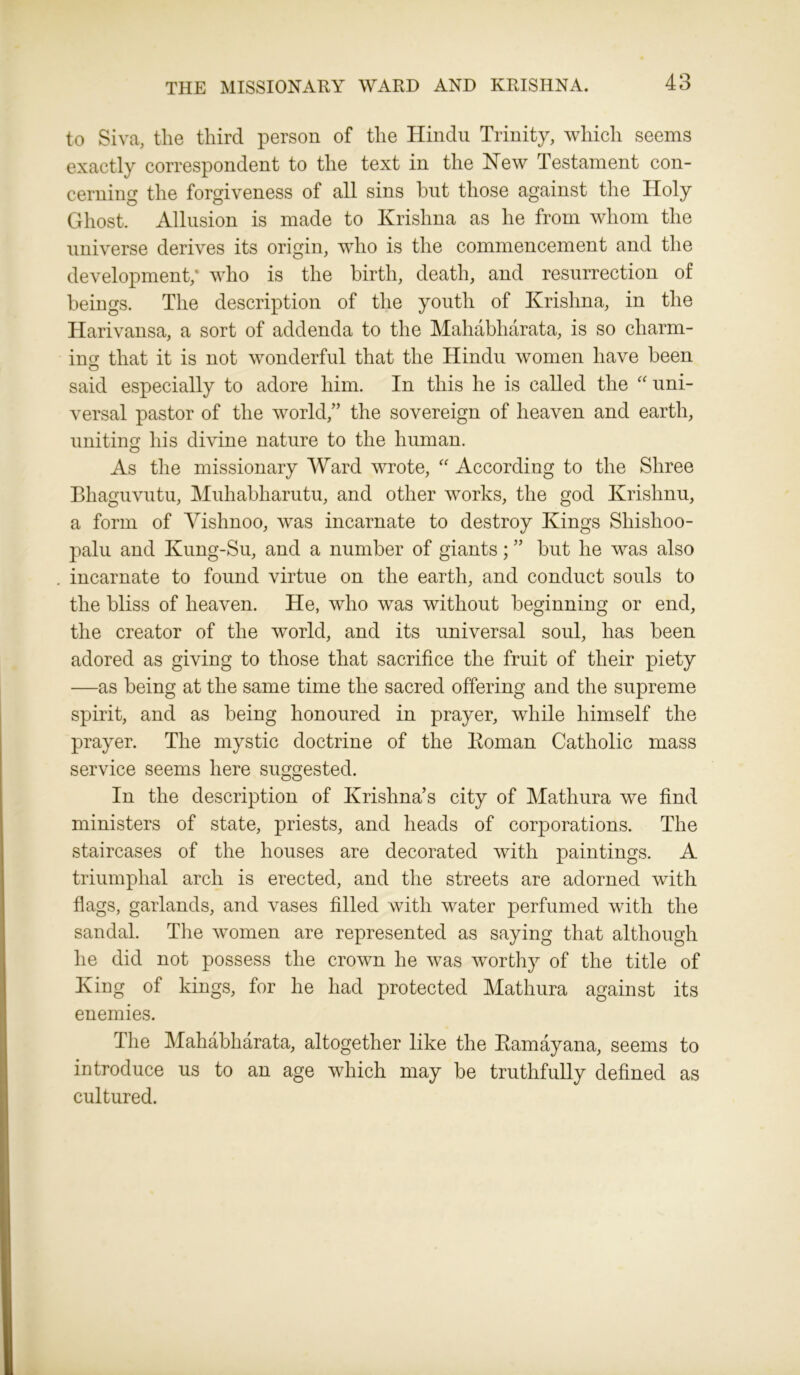 THE MISSIONARY WARD AND KRISHNA. to Siva, the third person of the Hindu Trinity, which seems exactly correspondent to the text in the Hew Testament con- cerning the forgiveness of all sins hut those against the Holy Ghost. Allusion is made to Krishna as he from whom the universe derives its origin, who is the commencement and the development; who is the birth, death, and resurrection of beings. The description of the youth of Krishna, in the Harivansa, a sort of addenda to the Mahabliarata, is so charm- ing that it is not wonderful that the Hindu women have been said especially to adore him. In this he is called the “ uni- versal pastor of the world/’ the sovereign of heaven and earth, uniting his divine nature to the human. As the missionary Ward wrote, “ According to the Sliree Bhaguvutu, Muhabharutu, and other works, the god Krishnu, a form of Yishnoo, was incarnate to destroy Kings Shishoo- palu and Kung-Su, and a number of giants; ” but he was also incarnate to found virtue on the earth, and conduct souls to the bliss of heaven. He, who was without beginning or end, the creator of the world, and its universal soul, has been adored as giving to those that sacrifice the fruit of their piety —as being at the same time the sacred offering and the supreme spirit, and as being honoured in prayer, while himself the prayer. The mystic doctrine of the Roman Catholic mass service seems here suggested. In the description of Krishna’s city of Mathura we find ministers of state, priests, and heads of corporations. The staircases of the houses are decorated with paintings. A triumphal arch is erected, and the streets are adorned with flags, garlands, and vases filled with water perfumed with the sandal. The women are represented as saying that although he did not possess the crown he was worthy of the title of King of kings, for he had protected Mathura against its enemies. The Mahabliarata, altogether like the Kamayana, seems to introduce us to an age which may be truthfully defined as cultured.