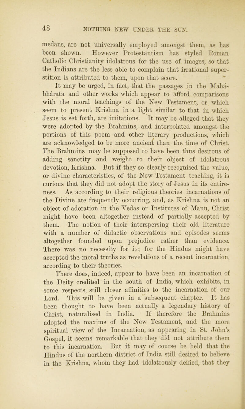 medans, are not universally employed amongst tliem, as lias been shown. However Protestantism has styled Eoman Catholic Christianity idolatrous for the use of images, so that the Indians are the less able to complain that irrational super- stition is attributed to them, upon that score. It may be urged, in fact, that the passages in the Maha- bharata and other works which appear to afford comparisons with the moral teachings of the New Testament, or which seem to present Krishna in a light similar to that in which Jesus is set forth, are imitations. It may be alleged that they were adopted by the Brahmins, and interpolated amongst the portions of this poem and other literary productions, which are acknowledged to be more ancient than the time of Christ. The Brahmins may be supposed to have been thus desirous of adding sanctity and wTeight to their object of idolatrous devotion, Krishna. But if they so clearly recognised the value, or divine characteristics, of the New Testament teaching, it is curious that they did not adopt the story of Jesus in its entire- ness. As according to their religious theories incarnations of the Divine are frequently occurring, and, as Krishna is not an object of adoration in the Yedas or Institutes of Manu, Christ might have been altogether instead of partially accepted by them. The notion of their interspersing their old literature with a number of didactic observations and episodes seems altogether founded upon prejudice rather than evidence. There was no necessity for it; for the Hindus might have accepted the moral truths as revelations of a recent incarnation, according to their theories. There does, indeed, appear to have been an incarnation of the Deity credited in the south of India, which exhibits, in some respects, still closer affinities to the incarnation of our Lord. This will be given in a subsequent chapter. It has been thought to have been actually a legendary history of Christ, naturalised in India. If therefore the Brahmins adopted the maxims of the New Testament, and the more spiritual view of the Incarnation, as appearing in St. John’s Gospel, it seems remarkable that they did not attribute them to this incarnation. But it may of course be held that the Hindus of the northern district of India still desired to believe in the Krishna, whom they had idolatrously deified, that they