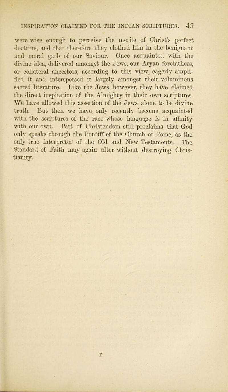 were wise enough to perceive the merits of Christ’s perfect doctrine, and that therefore they clothed him in the benignant and moral garb of our Saviour. Once acquainted with the divine idea, delivered amongst the Jews, our Aryan forefathers, or collateral ancestors, according to this view, eagerly ampli- fied it, and interspersed it largely amongst their voluminous sacred literature. Like the Jews, however, they have claimed the direct inspiration of the Almighty in their own scriptures. We have allowed this assertion of the Jews alone to be divine truth. But then we have only recently become acquainted with the scriptures of the race whose language is in affinity with our own. Part of Christendom still proclaims that God only speaks through the Pontiff of the Church of Pome, as the only true interpreter of the Old and New Testaments. The Standard of Faith may again alter without destroying Chris- tianity. E