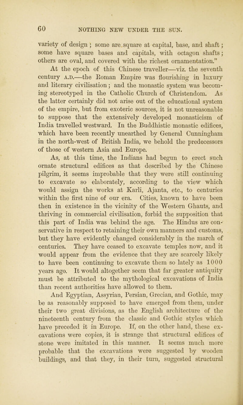 variety of design ; some are square at capital, base, and shaft; some have square bases and capitals, with octagon shafts; others are oval, and covered with the richest ornamentation.” At the epoch of this Chinese traveller—viz. the seventh century a.d.—the Roman Empire was flourishing in luxury and literary civilisation; and the monastic system was becom- ing stereotyped in the Catholic Church of Christendom. As the latter certainly did not arise out of the educational system of the empire, but from exoteric sources, it is not unreasonable to suppose that the extensively developed monasticism of India travelled westward. In the Buddhistic monastic edifices, which have been recently unearthed by General Cunningham in the north-west of British India, we behold the predecessors of those of western Asia and Europe. As, at this time, the Indians had begun to erect such ornate structural edifices as that described by the Chinese pilgrim, it seems improbable that they were still continuing to excavate so elaborately, according to the view which would assign the works at Karli, Ajanta, etc., to centuries within the first nine of our era. Cities, known to have been then in existence in the vicinity of the Western Ghauts, and thriving in commercial civilisation, forbid the supposition that this part of India was behind the age. The Hindus are con- servative in respect to retaining their own manners and customs, but they have evidently changed considerably in the march of centuries. They have ceased to excavate temples now, and it would appear from the evidence that they are scarcely likely to have been continuing to excavate them so lately as 1000 years ago. It would altogether seem that far greater antiquity must be attributed to the mythological excavations of India than recent authorities have allowed to them. And Egyptian, Assyrian, Persian, Grecian, and Gothic, may be as reasonably supposed to have emerged from them, under their two great divisions, as the English architecture of the nineteenth century from the classic and Gothic styles which have preceded it in Europe. If, on the other hand, these ex- cavations were copies, it is strange that structural edifices of stone were imitated in this manner. It seems much more probable that the excavations were suggested by wooden buildings, and that they, in their turn, suggested structural