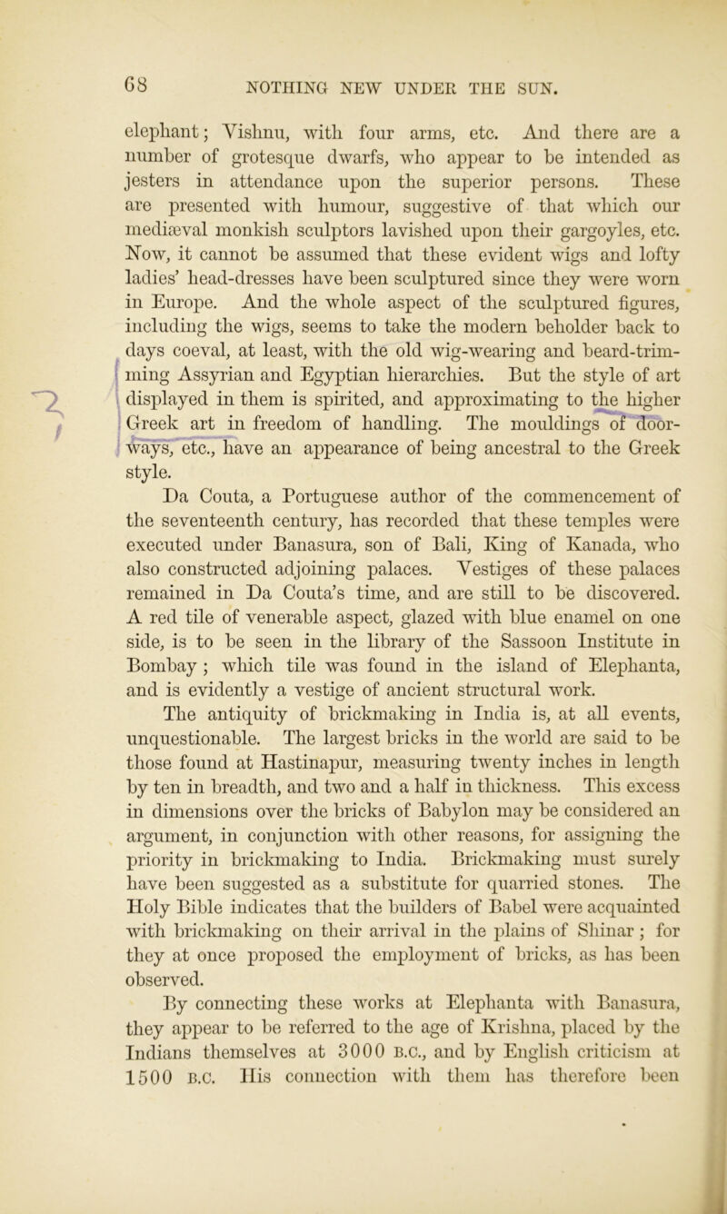 G8 elephant; Vishnu, with four arms, etc. And there are a number of grotesque dwarfs, who appear to be intended as jesters in attendance upon the superior persons. These are presented with humour, suggestive of that which our mediaeval monkish sculptors lavished upon their gargoyles, etc. Now, it cannot be assumed that these evident wigs and lofty ladies’ head-dresses have been sculptured since they were worn in Europe. And the whole aspect of the sculptured figures, including the wigs, seems to take the modern beholder back to days coeval, at least, with the old wig-wearing and beard-trim- ming Assyrian and Egyptian hierarchies. But the style of art displayed in them is spirited, and approximating to the higher ! Greek art in freedom of handling. The mouldings of door- ways, etc., have an appearance of being ancestral to the Greek style. Da Couta, a Portuguese author of the commencement of the seventeenth century, has recorded that these temples were executed under Banasura, son of Bali, King of Kanada, who also constructed adjoining palaces. Vestiges of these palaces remained in Da Couta’s time, and are still to be discovered. A red tile of venerable aspect, glazed with blue enamel on one side, is to be seen in the librarv of the Sassoon Institute in Bombay ; which tile was found in the island of Elephanta, and is evidently a vestige of ancient structural work. The antiquity of brickmaking in India is, at all events, unquestionable. The largest bricks in the world are said to be those found at Hastinapur, measuring twenty inches in length by ten in breadth, and two and a half in thickness. This excess in dimensions over the bricks of Babylon may be considered an argument, in conjunction with other reasons, for assigning the priority in brickmaking to India. Brickmaking must surely have been suggested as a substitute for quarried stones. The Holy Bible indicates that the builders of Babel were acquainted with brickmaking on their arrival in the plains of Sliinar ; for they at once proposed the employment of bricks, as has been observed. By connecting these works at Elephanta with Banasura, they appear to be referred to the age of Krishna, placed by the Indians themselves at 3000 B.c., and by English criticism at 1500 B.c. His connection with them has therefore been