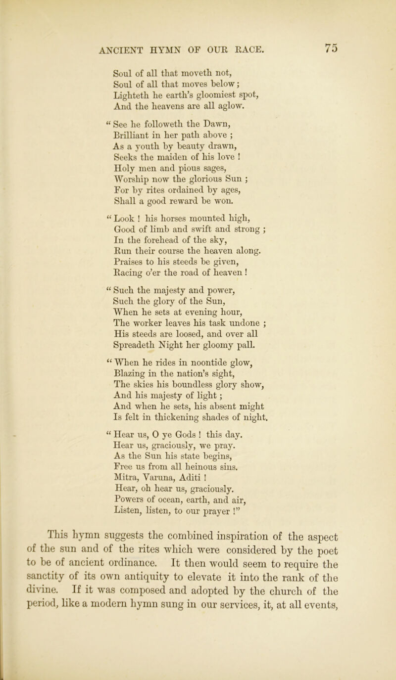 Soul of all that moveth not, Soul of all that moves below; Lighteth he earth’s gloomiest spot, And the heavens are all aglow. “ See he folioweth the Dawn, Brilliant in her path above ; As a youth by beauty drawn, Seeks the maiden of his love ! Holy men and pious sages, Worship now the glorious Sun ; For by rites ordained by ages, Shall a good reward be won. “ Look ! his horses mounted high, Good of limb and swift and strong ; In the forehead of the sky, Run their course the heaven along. Praises to his steeds be given, Racing o’er the road of heaven ! “ Such the majesty and power, Such the glory of the Sun, When he sets at evening hour, The worker leaves his task undone ; His steeds are loosed, and over all Spreadeth Night her gloomy pall. “ When he rides in noontide glow, Blazing in the nation’s sight, The skies his boundless glory show, And his majesty of light; And when he sets, his absent might Is felt in thickening shades of night. “ Hear us, 0 ye Gods ! this day. Hear us, graciously, we pray. As the Sun his state begins, Free us from all heinous sins. Mitra, Varuna, Aditi ! Hear, oh hear us, graciously. Powers of ocean, earth, and air, Listen, listen, to our prayer !” This hymn suggests the combined inspiration of the aspect of the sun and of the rites which were considered by the poet to be of ancient ordinance. It then would seem to require the sanctity of its own antiquity to elevate it into the rank of the divine. If it was composed and adopted by the church of the period, like a modern hymn sung in our services, it, at all events,