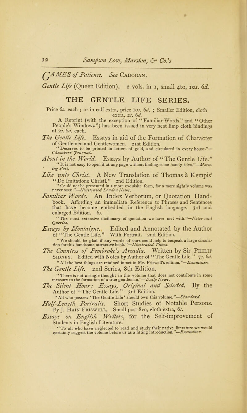 FyAMES of Patience. See C ADO GAN. Gentle Life (Queen Edition). 2 vols. in 1, small 4to, 10s. 6d. THE GENTLE LIFE SERIES. Price 6s. each ; or in calf extra, price ioj. 6d. ; Smaller Edition, cloth extra, 2s. 6d. A Reprint (with the exception of “ Familiar Words ” and “Other People’s Windows”) has been issued in very neat limp cloth bindings at 2s. 6d. each. The Gentle Life. Essays in aid of the Formation of Character of Gentlemen and Gentlewomen. 21st Edition. “Deserves to be printed in letters of gold, and circulated in every house.— Chambers’ Journal. About in the World. Essays by Author of “ The Gentle Life.” “ It is not easy to open it at any page without finding some handy idea.—Morn~ ing Post. Like unto Christ. A New Translation of Thomas a Kempis’ “ De Imitatione Christi.” 2nd Edition. “ Could not be presented in a more exquisite form, for a more sightly volume was never seen.”—Illustrated London News. Familiar Words. An Index Verborum, or Quotation Hand- book. Affording an immediate Reference to Phrases and Sentences that have become embedded in the English language. 3rd and enlarged Edition. 6s. “The most extensive dictionary of quotation we have met with.”—Notes and Queries. Essays by Montaigne. Edited and Annotated by the Author of “The Gentle Life.” With Portrait. 2nd Edition. “We should be glad if any words of ours could help to bespeak a large circula- tion for this handsome attractive book.”—Illustrated Times. The Countess of Pembroke's Arcadia. Written by Sir Philip Sidney. Edited with Notes by Author of “ The Gentle Life.” Js. 6d. “All the best things are retained intact in Mr. Friswell’s edition.”—Examiner. The Gentle Life. 2nd Series, 8th Edition. “ There is not a single thought in the volume that does not contribute in some measure to the formation of a true gentleman.”—Daily News. The Silent Hour: Essays, Original and Selected. By the Author of “The Gentle Life.” 3rd Edition. “All who possess ‘The Gentle Life’ should own this volume.”—Standard. Half-Length Portraits. Short Studies of Notable Persons. By J. Hain Friswell. Small post 8vo, cloth extra, 6s. Essays on English Writers, for the Self-improvement of Students in English Literature. “To all who have neglected to read and study their native literature we would certainly suggest the volume before us as a fitting introduction.”—Examiner.