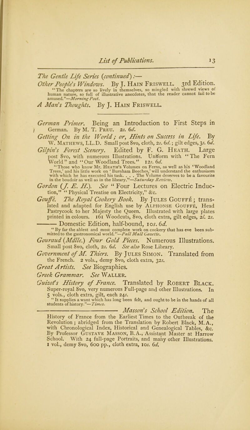 The Gentle Life Series {continued):— Other People’s Windows. By J. Hain Friswell. 3rd Edition. “The chapters are so lively in themselves, so mingled with shrewd views of human nature, so full of illustrative anecdotes, that the reader cannot fail to be amused. ”—Morning Post. A Man’s Thoughts. By J. Hain Friswell. German Primer. Being an Introduction to First Steps in German. By M. T. Preu. 2s. 6d. Getting On in the World; or, Hints on Success in Life. By W. Mathews, LL.D. Small post 8vo, cloth, 2s. 6d.; gilt edges, 3^. 6d. Gilpin’s Forest Scenery. Edited by F. G. Heath. Large post 8vo, with numerous Illustrations. Uniform with “The Fern World” and “Our Woodland Trees.” 12s. 6d. “Those who know Mr. Heath’s Volumes on Ferns, as well as his ‘Woodland Trees,’ and his little work on ‘ Burnham Beeches,’ will understand the enthusiasm with which he has executed his task. . . . The Volume deserves to be a favourite in the boudoir as well as in the library.’’—Saturday Review. Gordon {J. E. H). See “ Four Lectures on Electric Induc- tion,” “ Physical Treatise on Electricity,” &c. Gouffe. The Royal Cookery Book. By Jules Gouffe ; trans- lated and adapted for English use by Alphonse GouffE, Head Pastrycook to her Majesty the Queen. Illustrated with large plates printed in colours. 161 Woodcuts, 8vo, cloth extra, gilt edges, 2/. 2s. Domestic Edition, half-bound, 10s.6d. “ By far the ablest and most complete work on cookery that has eve been sub- mitted to the gastronomical world.”—Pall Mall Gazette. Gouraud (Mdlle.) Four Gold Pieces. Numerous Illustrations. Small post 8vo, cloth, 2s. 6d. See also Rose Library. Government of M. Thiers. By Jules Simon. Translated from the French. 2 vols., demy 8vo, cloth extra, 32^. Great Artists. See Biographies. Greek Grammar. See Waller. Guizot’s History of France. Translated by Robert Black. Super-royal 8vo, very numerous Full-page and other Illustrations. In 5 vols., cloth extra, gilt, each 24^. “ It supplies a want which has long been felt, and ought to be in the hands of all students of history.”—Times. Masson’s School Edition. The History of France from the Earliest Times to the Outbreak of the Revolution; abridged from the Translation by Robert Black, M.A., with Chronological Index, Historical and Genealogical Tables, &c. By Professor Gustave Masson, B.A., Assistant Master at Harrow School. With 24 full-page Portraits, and many other Illustrations. 1 vol., demy 8vo, 600 pp., cloth extra, ioa 6d.