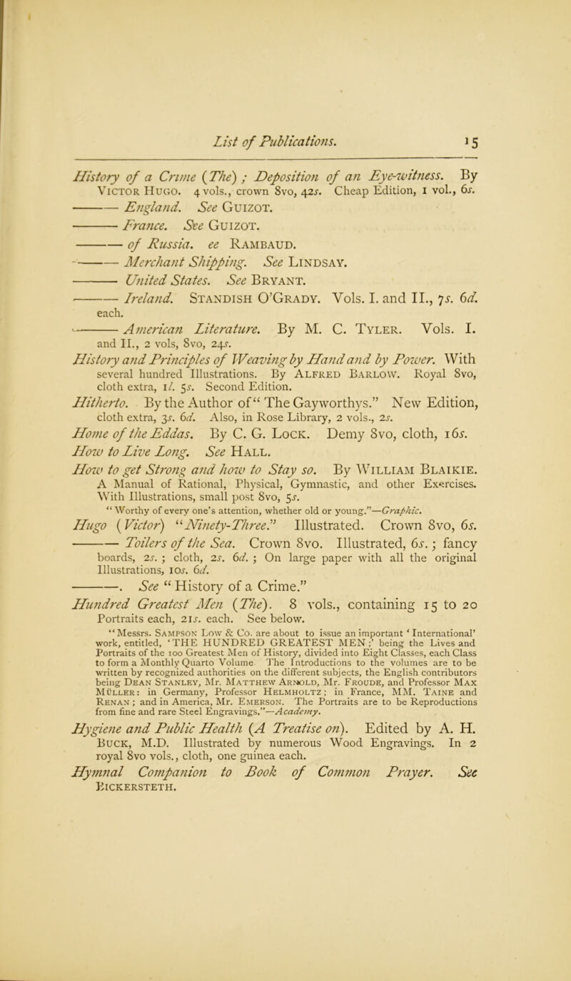 History of a Crime (The) ; Deposition of an Eye-witness. By Victor Hugo. 4 vols., crown 8vo, 42s. Cheap Edition, 1 vol., 6s. England. See Guizot. France. See Guizot. of Russia, ee Ram baud. Merchant Shipping. See Lindsay. United States. See Bryant. — Ireland. Standish O’Grady. Vols. I. and II., 7s. 6d. each. American Literature. By M. C. Tyler. Vols. I. and II., 2 vols, 8vo, 24s. History and Principles of Weaving by Hand and by Power. With several hundred Illustrations. By Alfred Barlow. Royal 8vo, cloth extra, 1/. 5.5-. Second Edition. Hitherto. By the Author of “ The Gayworthys.” New Edition, cloth extra, 3^. 6d. Also, in Rose Library, 2 vols., 2s. Home of the Eddas. By C. G. Lock. Demy 8vo, cloth, 16s. How to Live Long. See Hall. How to get Strong and how to Stay so. By William Blaikie. A Manual of Rational, Physical, Gymnastic, and other Exercises. With Illustrations, small post 8vo, 5 a “ Worthy of every one’s attention, whether old or young.”—Graphic. Hugo ( Victor) “Ninety-Three! Illustrated. Crown 8vo, 6a Toilers of the Sea. Crown 8vo. Illustrated, 6s.; fancy boards, 2s. ; cloth, 2s. 6d. ; On large paper with all the original Illustrations, icxr. 6d. . See “ History of a Crime.” Hundred Greatest Men (The). 8 vols., containing 15 to 20 Portraits each, 21s. each. See below. “Messrs. Sampson Low & Co. are about to issue an important * International’ work, entitled, ‘THE HUNDRED GREATEST MEN;’ being the Lives and Portraits of the ioo Greatest Men of History, divided into Eight Classes, each Class to form a Monthly Quarto Volume The Introductions to the volumes are to be written by recognized authorities on the different subjects, the English contributors being Dean Stanley, Mr. MatthewArmold, Mr. Froude, and Professor Max Muller: in Germany, Professor Helmholtz; in France, MM. Taine and Renan ; and in America, Mr. Emerson. The Portraits are to be Reproductions from fine and rare Steel Engravings.”—A cademy. Hygiene and Public Health (A Treatise on). Edited by A. H. Buck, M.D. Illustrated by numerous Wood Engravings. In 2 royal 8vo vols., cloth, one guinea each. Hymnal Companion to Book of Common Prayer. Sec PllCKERSTETH.
