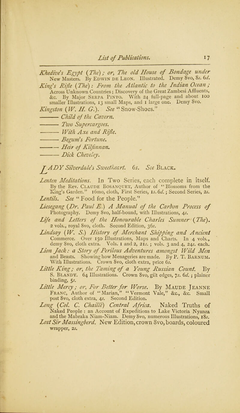 Khedive's Egypt (The); or, The old House of Bondage under New Masters. By Edwin de Leon. Illustrated. Demy 8vo, 8s. 6d. King's Rifle (The): From the Atlantic to the Indian Ocean; Across Unknown Countries ; Discovery of the Great Zambesi Affluents, &c. By Major Serpa Pinto. With 24 full-page and about 100 smaller Illustrations, 13 small Maps, and 1 large one. Demy 8vo. Kingston (IV. H. G.). See “ Snow-Shoes.” Child of the Cavern. Two Supercargoes. With Axe and Rifle. Begum's Fortune. Heir of Kilfinnan. Dick Cheveley. LADY Silverdale's Sweetheart. 6s. See Black. Lenten Meditations. In Two Series, each complete in itself. By the Rev. Claude Bosanquet, Author of “Blossoms from the King’s Garden.” i6mo, cloth, First Series, is.6d.; Second Series, 2s. Lentils. See “Food for the People.” Liesegang (Dr. Paul F.) A Manual of the Carbon Process of Photography. Demy 8vo, half-bound, with Illustrations, 4s. Life and Letters of the Honourable Charles Sumner (The'). 2 vols., royal Svo, cloth. Second Edition, 36^. Lindsay (W. Si) History of Merchant Shipping and Ancient Commerce. Over 150 Illustrations, Maps and Charts. In 4 vols., demy 8vo, cloth extra. Vols. 1 and 2, 2ij\ ; vols. 3 and 4, 24^. each. Idon Jack: a Story of Perilous Adventures amongst Wild Men and Beasts. Showing how Menageries are made. By P. T. Barnum. With Illustrations. Crown 8vo, cloth extra, price 6s. Little King; or, the Taming of a Young Russian Count. By S. Blandy. 64 Illustrations. Crown 8vo, gilt edges, *js. 6d. ; plainer binding, 5^. Little Mercy; or, For Better for Worse. By Maude Jeanne Franc, Author of “Marian,” “Vermont Vale,” &c., &c. Small post 8vo, cloth extra, 4s. Second Edition. Long (Col. C. Chaille) Central Africa. Naked Truths of Naked People : an Account of Expeditions to Lake Victoria Nyanza and the Mabraka Niam-Niam. Demy8vo, numerous Illustrations, i8j-. Lost Sir Massingberd. New Edition, crown Svo, boards, coloured wrapper, 2s.