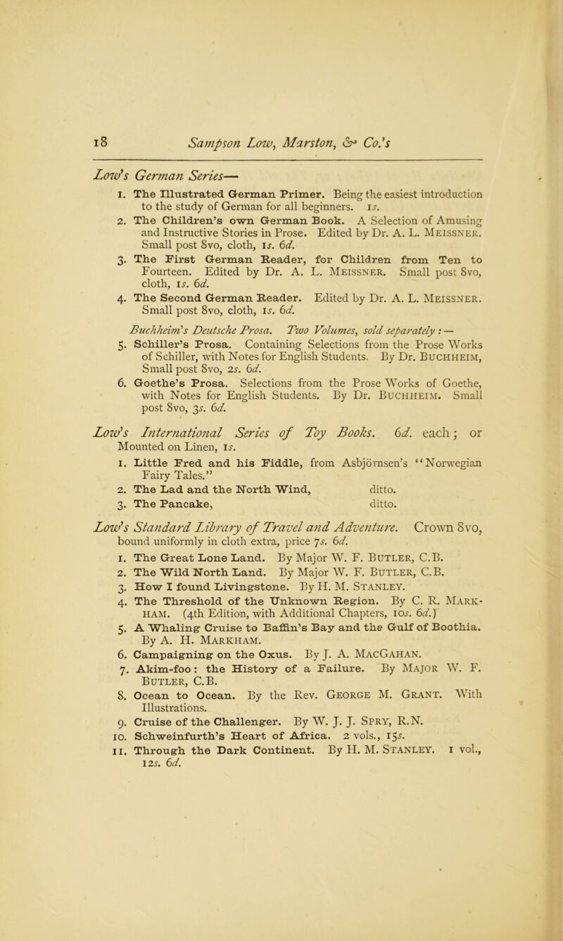 Low's German Series— 1. The Illustrated German Primer. Being the easiest introduction to the study of German for all beginners, ij. 2. The Children’s own German Book. A Selection of Amusing and Instructive Stories in Prose. Edited by Dr. A. L. Meissner. Small post 8vo, cloth, u. 6d. 3. The First German Reader, for Children from Ten to Fourteen. Edited by Dr. A. L. Meissner. Small post 8vo, cloth, is. 6d. 4. The Second German Reader. Edited by Dr. A. L. Meissner. Small post 8vo, cloth, is. 6d. Buchheim's Deutsche Pros a. Two Volumes, sold separately : — 5. Schiller’s Prosa. Containing Selections from the Prose Works of Schiller, with Notes for English Students, By Dr. Buchheim, Small post 8vo, 2s. 6d. 6. Goethe’s Prosa. Selections from the Prose Works of Goethe, with Notes for English Students. By Dr. Buchheim. Small post 8vo, 3.r. 6d. Low’s Lnternational Series of Toy Books. 6d. each; or Mounted on Linen, is. 1. Little Fred and his Fiddle, from Asbjornsen’s “Norwegian Fairy Tales.” 2. The Lad and the North Wind, ditto. 3. The Pancake, ditto. Low’s Standard Idbrary of Travel and Adventure. Crown 8vo, bound uniformly in cloth extra, price Js. 6d. 1. The Great Lone Land. By Major W. F. Butler, C.B. 2. The Wild North Land. By Major W. F. Butler, C.B. 3. How I found Living-stone. By H. M. Stanley. 4. The Threshold of the Unknown Region. By C. R. Mark- ham. (4th Edition, with Additional Chapters, ioj-. 6d.) 5. A Whaling- Cruise to Baffin’s Bay and the Gulf of Boothia. By A. H. Markham. 6. Campaigning- on the Oxus. By J. A. MacGahan. 7. Akim-foo: the History of a Failure. By Major W. F. Butler, C.B. 8. Ocean to Ocean. By the Rev. George M. Grant. With Illustrations. 9. Cruise of the Challenger. By W. J. J. Spry, R.N. 10. Schweinfurth’s Heart of Africa. 2 vols., 15^- 11. Through the Dark Continent. By H. M. Stanley, i vol., 12s. 6d.