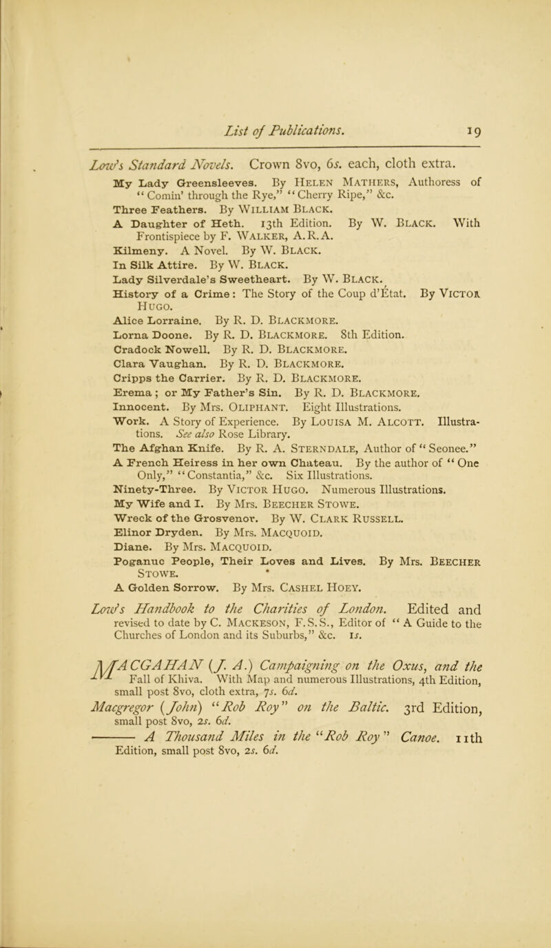 Low’s Standard Novels. Crown 8vo, 6s. each, cloth extra. My Lady Greensleeves. By Helen Mathers, Authoress of “ Cornin’ through the Rye,” “Cherry Ripe,” &c. Three Feathers. By William Black. A Daughter of Heth. 13th Edition. By W. Black. With Frontispiece by F. Walker, A. R.A. Kilmeny. A Novel. By W. Black. In Silk Attire. By W. Black. Lady Silverdale’s Sweetheart. By W. Black. History of a Crime: The Story of the Coup d’Etat. By Victor Hugo. Alice Lorraine. By R. D. Blackmore. Lorna Doone. By R. D. Blackmore. 8th Edition. Cradock Nowell. By R. D. Blackmore. Clara Vaughan. By R. D. Blackmore. Cripps the Carrier. By R. D. Blackmore. Erema ; or My Father’s Sin. By R. D. BLACKMORE. Innocent. By Mrs. Oliphant. Eight Illustrations. Work. A Story of Experience. By Louisa M. Alcott. Illustra- tions. See also Rose Library. The Afghan Knife. By R. A. Sterndale, Author of “ Seonee.” A French Heiress in her own Chateau. By the author of “ One Only,” “ Constantia,” &c. Six Illustrations. Ninety-Three. By Victor Hugo. Numerous Illustrations. My Wife and I. By Mrs. Beecher Stowe. Wreck of the Grosvenor. By W. CLARK RUSSELL. Elinor Dryden. By Mrs. Macquoid. Diane. By Mrs. Macquoid. Poganuc People, Their Loves and Lives. By Mrs. Beecher Stowe. A Golden Sorrow. By Mrs. Cashel Hoey. Low’s Handbook to the Charities of Lo?idon. Edited and revised to date by C. Mackeson, F. S.wS., Editor of “ A Guide to the Churches of London and its Suburbs,” &c. is. A/fA CGAHAN (J A.) Campaigning on the Oxus, and the •*- Fall of Khiva. With Map and numerous Illustrations, 4th Edition, small post 8vo, cloth extra, 7s. 6d. Macgregor {John) “Rob Roy” on the Baltic. 3rd Edition, small post 8vo, 2s. 6d. A Thousand Miles in the uRob Roy ” Canoe, nth Edition, small post 8vo, 2s. 6d.