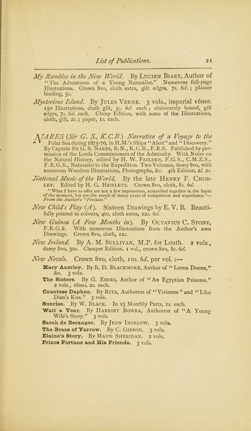 My Rambles in the New World. By Lucien Biart, Author of “The Adventures of a Young Naturalist.” Numerous full-page Illustrations. Crown 8vo, cloth extra, gilt edges, 7s. 6d. ; plainer binding, 5^. Mysterious Island. By Jules Verne. 3 vols., imperial i6mo. 150 Illustrations, cloth gilt, y. 6d. each ; elaborately bound, gilt edges, 7s. 6d. each. Cheap Edition, with some of the Illustrations, cloth, gilt, 2s. ; paper, 1;. each. A TARES (Sir G. S., K.C.Bl) Narrative of a Voyage to the * Polar Sea during 1875-76, in H.M.’s Ships “Alert” and “Discovery.” By Captain Sir G. S. Nares, R.N., K. C.B., F.R.S. Published by per- mission of the Lords Commissioners of the Admiralty. With Notes on the Natural History, edited by H. W. Feilden, F.G. S., C.M.Z.S., F.R.G.S., Naturalist to the Expedition. TwoVolumes, demy 8vo, with numerous Woodcut Illustrations, Photographs, &c. 4th Edition, 2/. 2s. National Music of the World. By the late Henry F. Chor- ley. Edited by H. G. Hewlett. Crown 8vo, cloth, 8j. 6d. “ What I have to offer are not a few impressions, scrambled together in the haste of the moment, but are the result of many years of comparison and experience.— From the Authors ’Prelude. New Childs Play (A). Sixteen Drawings by E. V. B. Beauti- fully printed in colours, 4to, cloth extra, 12s. 6d. New Guinea (.A Few Months in). By Octavius C. Stone, F.R.G.S. With numerous Illustrations from the Author’s own Drawings. Crown 8vo, cloth, 12s. New Ireland. By A. M. Sullivan, M.P. for Louth. 2 vols., demy 8vo, 30^. Cheaper Edition, 1 vol., crown 8vo, 8j. 6d. New Novels. Crown 8vo, cloth, io^. 6d. per vol. :— Mary Anerley. By R. D. Blackmore, Author of “ Lorna Doone,” &c. 3 vols. The Sisters. By G. Ebers, Author of “An Egyptian Princess.” 2 vols., i6mo, 2s. each. Countess Daphne. By Rita, Authoress of “Vivienne ” and “Like Dian’s Kiss.” 3 vols. Sunrise. By W. Black. In 15 Monthly Parts, u. each. Wait a Year. By Harriet Bowra, Authoress of “A Youno- Wife’s Story.” 3 vols. Sarah de Berangrer. By Jean Ingei.ow. 3 vols. The Braes of Yarrow. By C. Gibbon. 3 vols. Elaine’s Story. By Maud Sheridan. 2 vols. Prince Fortune and His Friends. 3 vols.