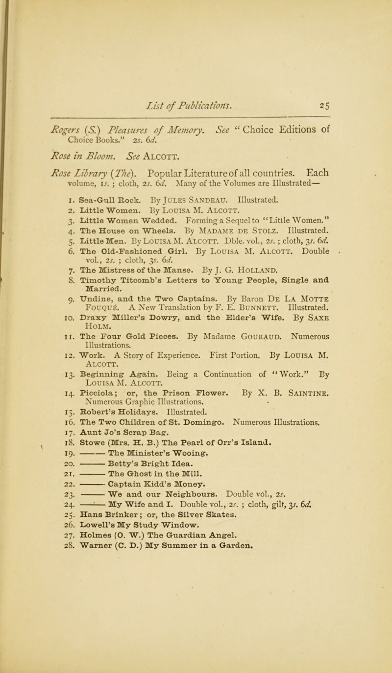 Rogers {Si) Pleasures of Memory. See “ Choice Editions of Choice Books.” 2s. 6d. Rose in Bloom. See Alcott. Rose Library {The). Popular Literature of all countries. Each volume, is. ; cloth, 2s. 6d. Many of the Volumes are Illustrated— 1. Sea-Gull Rock. By Jules SandeAU. Illustrated. 2. Little Women. By Louisa M. Alcott. 3. Little Women Wedded. Forming a Sequel to “Little Women. ” 4. The House on Wheels. By Madame de Stolz. Illustrated. 5. Little Men. By Louisa M. Alcott. Dble. vol., 2s.; cloth, 3.5-. 6d. 6. The Old-Fashioned Girl. By Louisa M. Alcott. Double vol., 2s. ; cloth, 3l 6d. 7. The Mistress of the Manse. By J. G. Holland. 8. Timothy Titcomb’s Letters to Young- People, Single and Married. 9. IJndine, and the Two Captains. By Baron De La MOTTE FouQUfi. A New Translation by F. E. Bunnett. Illustrated. 10. Draxy Miller’s Dowry, and the Elder’s Wife. By Saxe Holm. 11. The Four Gold Pieces. By Madame GourAUD. Numerous Illustrations. 12. Work. A Story of Experience. First Portion. By Louisa M. Alcott. 13. Beginning Again. Being a Continuation of “Work.” By Louisa M. Alcott. 14. Picciola; or, the Prison Flower. By X. B. Saintine. Numerous Graphic Illustrations. 15. Robert’s Holidays. Illustrated. 16. The Two Children of St. Domingo. Numerous Illustrations. 17. Aunt Jo’s Scrap Bag. 18. Stowe (Mrs. H, B.) The Pearl of Orr’s Island. 19. The Minister’s Wooing. 20. Betty’s Bright Idea. 21. The Ghost in the Mill. 22. Captain Kidd’s Money. 23. We and our Neighbours. Double vol., 2s. 24. My Wife and I. Double vol., 2s. ; cloth, gilt, 3.$-. 6d. 25. Hans Brinker ; or, the Silver Skates. 26. Lowell’s My Study Window. 27. Holmes (O. W.) The Guardian Angel. 28. Warner (C. D.) My Summer in a Garden.