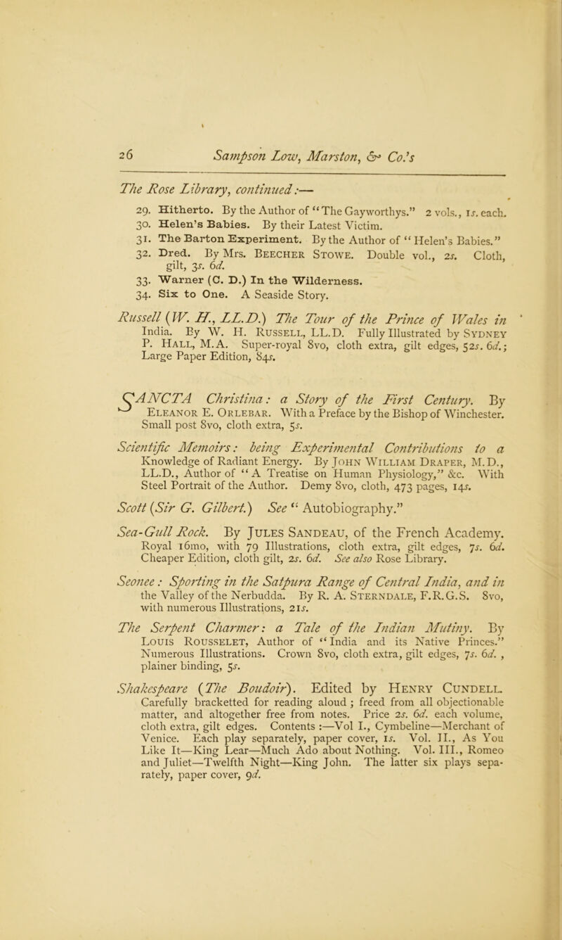 The Rose Library, continued:— 29. Hitherto. By the Author of “ The Gayworthys.” 2 vols., u. each. 30. Helen’s Babies. By their Latest Victim. 31. The Barton Experiment. By the Author of “ Helen’s Babies.” 32. Bred. By Mrs. Beecher Stowe. Double vol., 2s. Cloth, gilt, 2s- 6d. 33. Warner (C. D.) In the Wilderness. 34. Six to One. A Seaside Story. Russell (IV. LL., LL.D.) The Tour of the Prince of Wales in India. By W. H. Russell, LL.D. Fully Illustrated by Sydney P. Hall, M.A. Super-royal 8vo, cloth extra, gilt edges, 52s. 6d.; Large Paper Edition, 84^. TANCTA Christina: a Story of the First Century. By Eleanor E. Orlebar. With a Preface by the Bishop of Winchester. Small post 8vo, cloth extra, 5l Scientific Memoirs: being Experimental Contributio?is to a Knowledge of Radiant Energy. By John William Draper, M.D., LL.D., Author of “A Treatise on Human Physiology,” &c. With Steel Portrait of the Author. Demy 8vo, cloth, 473 pages, 14L Scott (Sir G. Gilbert.) See “ Autobiography.” Sea-Gull Rock. By Jules Sandeau, of the French Academy. Royal i6mo, with 79 Illustrations, cloth extra, gilt edges, 7s. 6d. Cheaper Edition, cloth gilt, 2s. 6d. See also Rose Library. Seojiee: Sporting in the Satpura Range of Ce?itral India, and in the Valley of the Nerbudda. By R. A. Sterndale, F.R.G.S. 8vo, with numerous Illustrations, 21s. The Serpent Charmer: a Tale of Ihe Indian Mutiny. By Louis Rousselet, Author of “ India and its Native Princes.” Numerous Illustrations. Crown 8vo, cloth extra, gilt edges, 7s. 6d. , plainer binding, 5^. Shakespeare (The Boudoir). Edited by Henry Cundell. Carefully bracketted for reading aloud ; freed from all objectionable matter, and altogether free from notes. Price 2s. 6d. each volume, cloth extra, gilt edges. Contents :—Vol I., Cymbeline—Merchant of Venice. Each play separately, paper cover, is. Vol. II., As You Like It—King Lear—Much Ado about Nothing. Vol. III., Romeo and Juliet—Twelfth Night—King John. The latter six plays sepa- rately, paper cover, 9d.