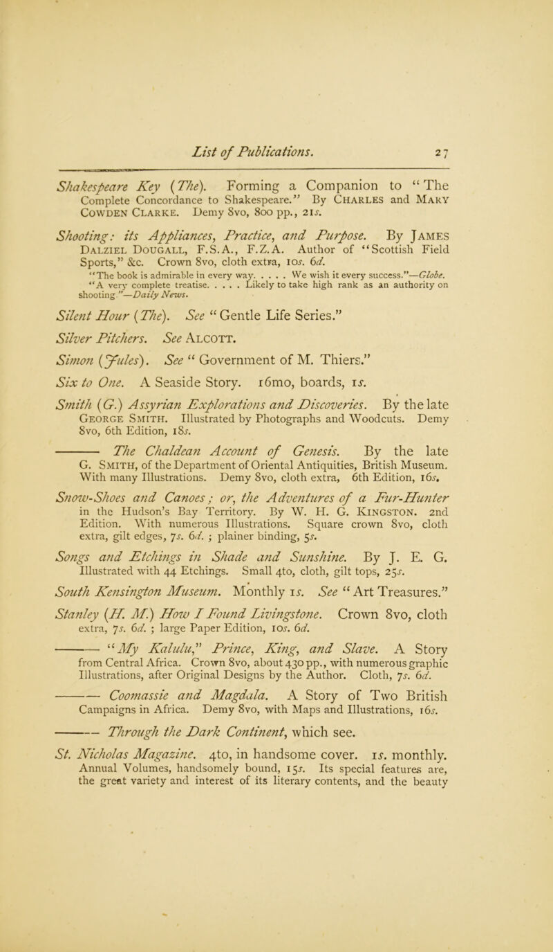 Shakespeare Key (The). Forming a Companion to “The Complete Concordance to Shakespeare.” By Charles and Mary Cowden Clarke. Demy Svo, 800 pp., 21 s. Shooting: its Appliances, Practice, and Purpose. By James Dalziel Dougall, F.S.A., F.Z.A. Author of “Scottish Field Sports,” &c. Crown 8vo, cloth extra, ioa 6d. “The book is admirable in every way We wish it every success.”—Globe. “A very complete treatise Likely to take high rank as an authority on shooting ”—Daily News. Silent Hour (The). See “ Gentle Life Series.” Silver Pitchers. See Alcott. Simon (Joules). See “ Government of M. Thiers.” Six to One. A Seaside Story. i6mo, boards, is. Smith (G.) Assyrian Explorations and Discoveries. By the late George Smith. Illustrated by Photographs and Woodcuts. Demy 8vo, 6th Edition, i8a The Chaldean Account of Genesis. By the late G. Smith, of the Department of Oriental Antiquities, British Museum. With many Illustrations. Demy 8vo, cloth extra, 6th Edition, i6a Snow-Shoes and Canoes; or, the Adventures of a Fur-Hunter in the Hudson’s Bay Territory. By W. H. G. Kingston. 2nd Edition. With numerous Illustrations. Square crown Svo, cloth extra, gilt edges, 7s. 6>t. ; plainer binding, 5a Songs and Etchings in Shade and Sunshine. By J. E. G. Illustrated with 44 Etchings. Small 4to, cloth, gilt tops, 25A South Kensington Museum. Monthly is. See “ Art Treasures.” Stanley (.H. Ml) How I Found Livingstone. Crown Svo, cloth extra, 7a 6d. ; large Paper Edition, ioa 6d. “My Kaluluf Prince, King, and Slave. A Story from Central Africa. Crown 8vo, about 430 pp., with numerous graphic Illustrations, after Original Designs by the Author. Cloth, Js. 6d. Coomassie and Magdala. A Story of Two British Campaigns in Africa. Demy 8vo, with Maps and Illustrations, i6a Through the Dark Continent, which see. St. Nicholas Magazine. 4to, in handsome cover, is. monthly. Annual Volumes, handsomely bound, 15A Its special features are, the great variety and interest of its literary contents, and the beauty