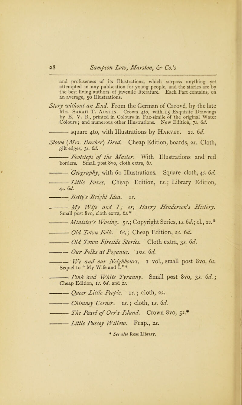 and profuseness of its Illustrations, which surpass anything yet attempted in any publication for young people, and the stories are by the best living authors of juvenile literature. Each Part contains, on an average, 50 Illustrations. Story without an End. From the German of Carove, by the late Mrs. Sarah T. Austin. Crown 4to, with 15 Exquisite Drawings by E. V. B., printed in Colours in Fac-simile of the original Water Colours ; and numerous other Illustrations. New Edition, 7s. 6d. square 4to, with Illustrations by Harvey. 2s. 6d. Stowe (Mrs. Beecher) Dred. Cheap Edition, boards, 2s. Cloth, gilt edges, 3-r. 6d. Footsteps of the Master. With Illustrations and red borders. Small post 8vo, cloth extra, 6s. Geography, with 60 Illustrations. Square cloth, 4s. 6d. Little Foxes. Cheap Edition, is.; Library Edition, 4.1. 6d. Betty's Bright Ldea. is. My Wife and L; or, Harry Henderson's History. Small post 8vo, cloth extra, 6^.* Ministers Wooing. 5j.; Copyright Series, is. 6d.\ cl., 2s.* Old Town Folk. 6s.; Cheap Edition, 2s. 6d. Old Town Fireside Stories. Cloth extra, 3s. 6d. Our Folks at Poganuc. 10s. 6d. We and our Neighbours. 1 vol., small post 8vo, 6s. Sequel to “My Wife and I.”* Pink and White Tyranny. Small post 8vo, 3a 6d.; Cheap Edition, is. 6d. and 2s. Queer Little People, is.; cloth, 2s. Chimney Comer, is.) cloth, is. 6d. The Pearl of Orr's Lsland. Crown 8vo, 5 s* Little Pussey Willow. Fcap., 2s. • See also Rose Library.