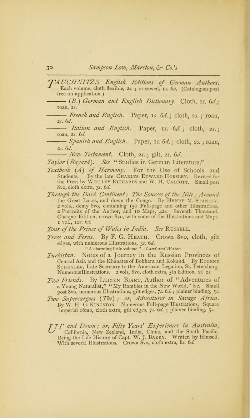 HA UCHNITZ’S English Editions of German Authors. Each volume, cloth flexible, 2s. ; or sewed, ij. 6d. (Catalogues post free on application.) (B.) German and English Dictionary. Cloth, is. 6d.; roan, 2s, French and English. Paper, is. 6d.; cloth, 2s.; roan, 2 s. 6d. Italian and English. Paper, is. 6d.; cloth, 2s.; roan, 2s. 6d. Spanish arid English. Paper, is. 6d.; cloth, 2s.; roan, 2s. 6d. New Testament. Cloth, 23-.; gilt, 2s. 6d. Taylor {Bayard). See “ Studies in German Literature.” Textbook (A) of Harmony. For the Use of Schools and Students. By the late Charles Edward Horsley. Revised for the Press by Westley Richards and W. H. Calcott. Small post 8vo, cloth extra, 3J. 6d. Through the Dark Continent: The Sources of the Nile; Around the Great Lakes, and down the Congo. By Henry M. Stanley. 2 vols., demy 8vo, containing 150 Full-page and other Illustrations, 2 Portraits of the Author, and 10 Maps, 42s. Seventh Thousand. Cheaper Edition, crown 8vo, with some of the Illustrations and Maps. 1 vol., 12s. 6d. Tour of the Prince of Wales in India. See Russell. Trees and Ferns. By F. G. Heath. Crown 8vo, cloth, gilt edges, with numerous Illustrations, 3^. 6d. “A charming little volume.’’—Land and Water. Turkistan. Notes of a Journey in the Russian Provinces of Central Asia and the Khanates of Bokhara and Kokand. By Eugene Schuyler, Late Secretary to the American Legation, St. Petersburg. Numerous Illustrations. 2 vols, 8vo, cloth extra, 5th Edition, 21. 2 s. Two Friends. By Lucien Biart, Author of “ Adventures of a Young Naturalist,” “ My Rambles in the New World,” &c. Small post 8vo, numerous Illustrations, gilt edges, 7s. 6d. ; plainer binding, 5s. Two Supercargoes {The) ; or, Adventures in Savage Africa. By W. H. G. Kingston. Numerous Full-page Illustrations. Square imperial i6mo, cloth extra, gilt edges, Js. 6d. ; plainer binding, 5s. T TP and Down ; or, Fifty Years' Experiences in Australia, LZ California, New Zealand, India, China, and the South Pacific. Being the Life History of Capt. W. J. Barry. Written by Himself. With several Illustrations. Crown 8vo, cloth extra, Ss. 6d.