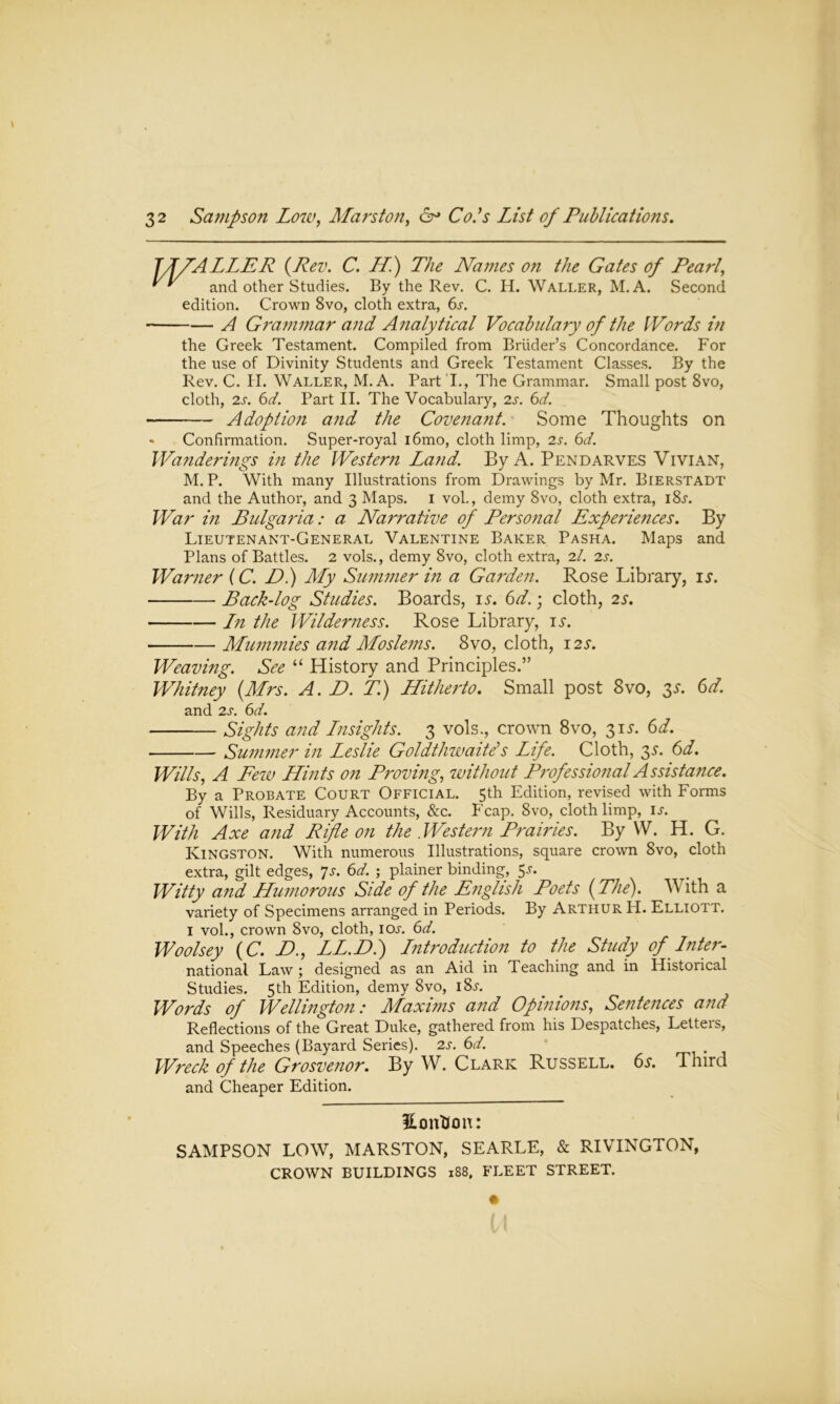 TWALLER (Rev. C. Hi) The Names on the Gates of Pearl, * V and other Studies. By the Rev. C. H. Waller, M. A. Second edition. Crown 8vo, cloth extra, 6s. ■ A Grammar and Analytical Vocabulary of the Words in the Greek Testament. Compiled from Briider’s Concordance. For the use of Divinity Students and Greek Testament Classes. By the Rev. C. H. Waller, M. A. Part I., The Grammar. Small post 8vo, cloth, 2s. 6d. Part II. The Vocabulary, 2s. 6d. Adoption and the Covenant. Some Thoughts on - Confirmation. Super-royal i6mo, cloth limp, 2s. 6d. Wanderings in the Western Land. By A. Pendarves Vivian, M. P. With many Illustrations from Drawings by Mr. Bierstadt and the Author, and 3 Maps. 1 vol., demy 8vo, cloth extra, i8j. War in Bulgaria: a Narrative of Personal Experiences. By Lieutenant-General Valentine Baker Pasha. Maps and Plans of Battles. 2 vols., demy 8vo, cloth extra, 2I. 2s. Warner (C. B.) My Summer in a Garden. Rose Library, is. Back-log Studies. Boards, is. 6d.; cloth, 2s. Ln the Wilderness. Rose Library, is. Mummies and Moslems. 8vo, cloth, 12s. Weaving. See “ History and Principles.” Whitney (Mrs. A. D. T.) Hitherto. Small post 8vo, 31. 6d. and 2s. 6d. Sights and Lnsights. 3 vols., crown 8vo, 3is. 6d. Summer in Leslie Goldthwaitds Life. Cloth, 35. Id. Wills, A Few Hints on Proving, without Professional Assistance. By a Probate Court Official. 5th Edition, revised with Forms of Wills, Residuary Accounts, &c. Fcap. 8vo, cloth limp, ij1. With Axe and Rifle on the Western Prairies. By VV. H. G. Kingston. With numerous Illustrations, square crown 8vo, cloth extra, gilt edges, Js. 6d. ; plainer binding, 5^. Witty and Humorous Side of the English Poets (The). \V ith a variety of Specimens arranged in Periods. By Arthur H. Elliott. 1 vol., crown 8vo, cloth, iol 6d. Woolsey (C. D., LL.D.) Lntroduction to the Study of Inter- national Law ; designed as an Aid in Teaching and in Historical Studies. 5th Edition, demy 8vo, i8.r. Words of Wellington: Afaxims and Opinions, Sentences and Reflections of the Great Duke, gathered from his Despatches, Letters, and Speeches (Bayard Series). 2s. 6d. Wreck of the Grosvenor. By W. Clark Russell. 6s. Third and Cheaper Edition. Eonttcm: SAMPSON LOW, MARSTON, SEARLE, & RIVINGTON, CROWN BUILDINGS 188, FLEET STREET.